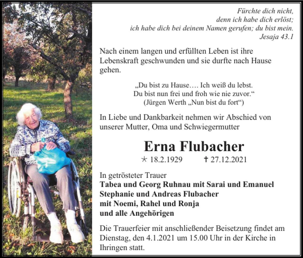 <p>Fürchte dich nicht,<br />denn ich habe dich erlöst;<br />ich habe dich bei deinem Namen gerufen; du bist mein.<br />Jesaja 43.1</p><p>Nach einem langen und erfüllten Leben ist ihre<br />Lebenskraft geschwunden und sie durfte nach Hause<br />gehen.<br />„Du bist zu Hause…. Ich weiß du lebst.<br />Du bist nun frei und froh wie nie zuvor.“<br />(Jürgen Werth „Nun bist du fort“)</p><p>In Liebe und Dankbarkeit nehmen wir Abschied von<br />unserer Mutter, Oma und Schwiegermutter</p><p>Erna Flubacher<br /> 18.2.1929</p><p> 27.12.2021</p><p>In getrösteter Trauer<br />Tabea und Georg Ruhnau mit Sarai und Emanuel<br />Stephanie und Andreas Flubacher<br />mit Noemi, Rahel und Ronja<br />und alle Angehörigen<br />Die Trauerfeier mit anschließender Beisetzung findet am<br />Dienstag, den 4.1.2021 um 15.00 Uhr in der Kirche in<br />Ihringen statt.</p>