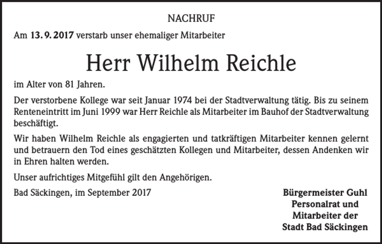 <p>NACHRUF<br />Am 13. 9. 2017 verstarb unser ehemaliger Mitarbeiter</p><p>Herr Wilhelm Reichle<br />im Alter von 81 Jahren.<br />Der verstorbene Kollege war seit Januar 1974 bei der Stadtverwaltung tätig. Bis zu seinem<br />Renteneintritt im Juni 1999 war Herr Reichle als Mitarbeiter im Bauhof der Stadtverwaltung<br />beschäftigt.<br />Wir haben Wilhelm Reichle als engagierten und tatkräftigen Mitarbeiter kennen gelernt<br />und betrauern den Tod eines geschätzten Kollegen und Mitarbeiter, dessen Andenken wir<br />in Ehren halten werden.<br />Unser aufrichtiges Mitgefühl gilt den Angehörigen.<br />Bad Säckingen, im September 2017</p><p>Bürgermeister Guhl<br />Personalrat und<br />Mitarbeiter der<br />Stadt Bad Säckingen</p>