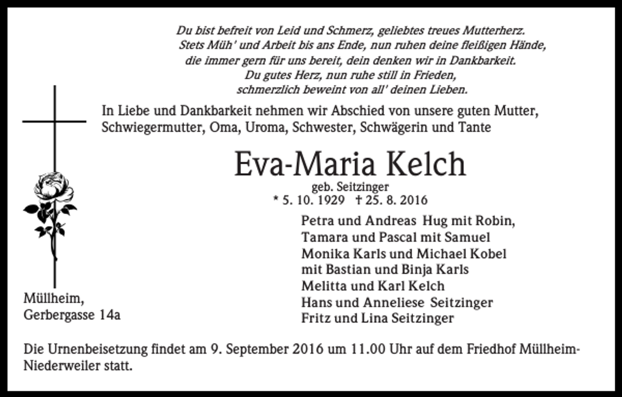 <p>Du bist befreit von Leid und Schmerz, geliebtes treues Mutterherz.<br />Stets Müh' und Arbeit bis ans Ende, nun ruhen deine fleißigen Hände,<br />die immer gern für uns bereit, dein denken wir in Dankbarkeit.<br />Du gutes Herz, nun ruhe still in Frieden,<br />schmerzlich beweint von all' deinen Lieben.</p><p>In Liebe und Dankbarkeit nehmen wir Abschied von unsere guten Mutter,<br />Schwiegermutter, Oma, Uroma, Schwester, Schwägerin und Tante</p><p>Eva-Maria Kelch<br />geb. Seitzinger<br />* 5. 10. 1929 † 25. 8. 2016</p><p>Müllheim,<br />Gerbergasse 14a</p><p>Petra und Andreas Hug mit Robin,<br />Tamara und Pascal mit Samuel<br />Monika Karls und Michael Kobel<br />mit Bastian und Binja Karls<br />Melitta und Karl Kelch<br />Hans und Anneliese Seitzinger<br />Fritz und Lina Seitzinger</p><p>Die Urnenbeisetzung findet am 9. September 2016 um 11.00 Uhr auf dem Friedhof MüllheimNiederweiler statt.</p>