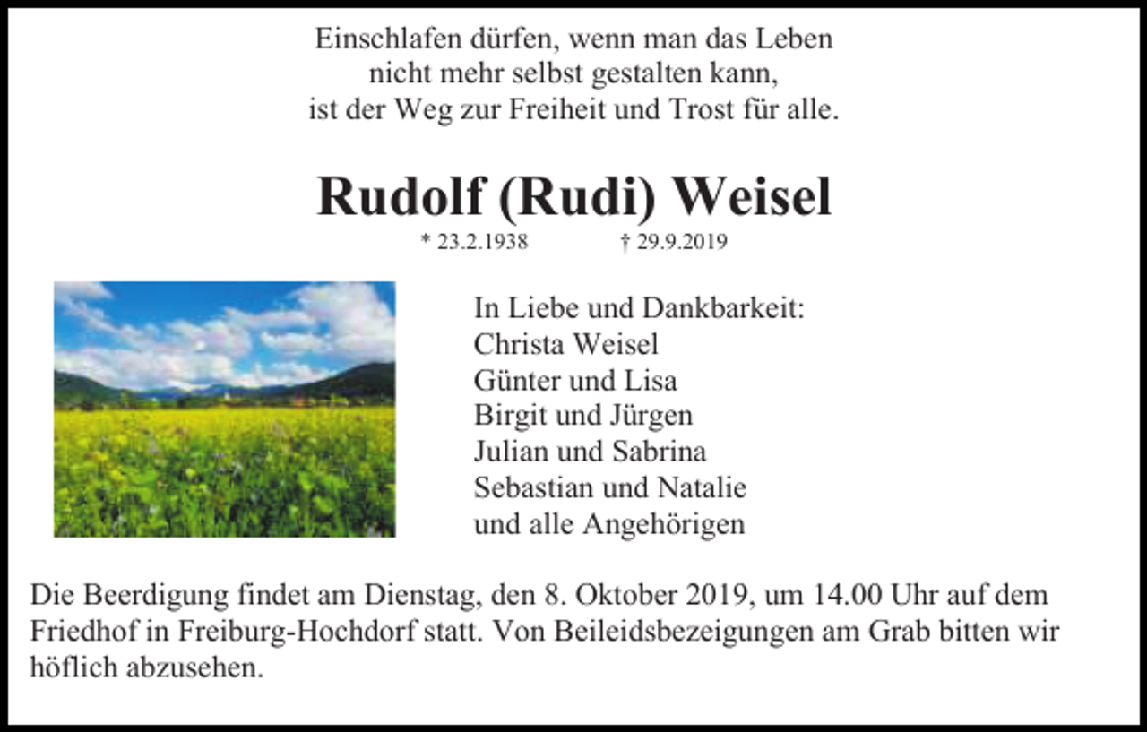 <p>Einschlafen dürfen, wenn man das Leben<br />nicht mehr selbst gestalten kann,<br />ist der Weg zur Freiheit und Trost für alle.</p><p>Rudolf (Rudi) Weisel<br />* 23.2.1938</p><p>† 29.9.2019</p><p>In Liebe und Dankbarkeit:<br />Christa Weisel<br />Günter und Lisa<br />Birgit und Jürgen<br />Julian und Sabrina<br />Sebastian und Natalie<br />und alle Angehörigen<br />Die Beerdigung findet am Dienstag, den 8. Oktober 2019, um 14.00 Uhr auf dem<br />Friedhof in Freiburg-Hochdorf statt. Von Beileidsbezeigungen am Grab bitten wir<br />höflich abzusehen.</p>