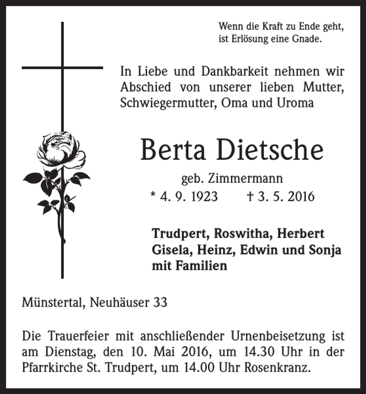 <p>Wenn die Kraft zu Ende geht,<br />ist Erlösung eine Gnade.</p><p>In Liebe und Dankbarkeit nehmen wir<br />Abschied von unserer lieben Mutter,<br />Schwiegermutter, Oma und Uroma</p><p>Berta Dietsche<br />geb. Zimmermann<br />* 4. 9. 1923 † 3. 5. 2016<br />Trudpert, Roswitha, Herbert<br />Gisela, Heinz, Edwin und Sonja<br />mit Familien<br />Münstertal, Neuhäuser 33<br />Die Trauerfeier mit anschließender Urnenbeisetzung ist<br />am Dienstag, den 10. Mai 2016, um 14.30 Uhr in der<br />Pfarrkirche St. Trudpert, um 14.00 Uhr Rosenkranz.</p>