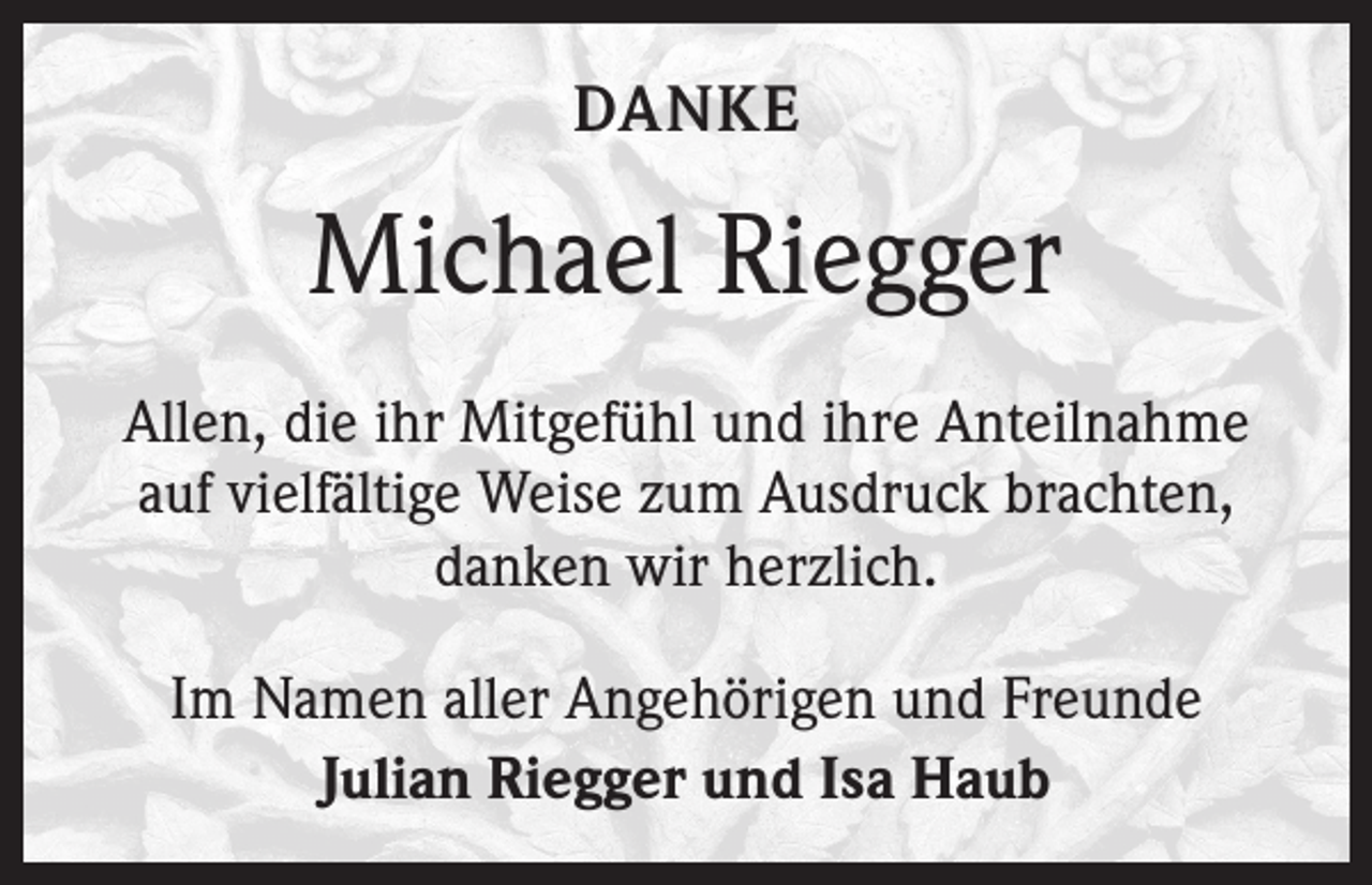 <p>DANKE</p><p>Michael Riegger<br />Allen, die ihr Mitgefühl und ihre Anteilnahme<br />auf vielfältige Weise zum Ausdruck brachten,<br />danken wir herzlich.<br />Im Namen aller Angehörigen und Freunde<br />Julian Riegger und Isa Haub</p>