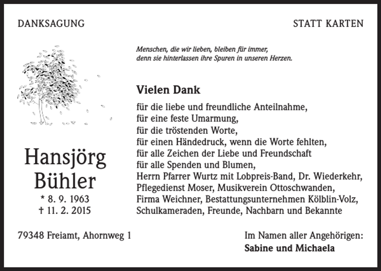 <p>DANKSAGUNG</p><p>STATT KARTEN<br />Menschen, die wir lieben, bleiben für immer,<br />denn sie hinterlassen ihre Spuren in unseren Herzen.</p><p>Vielen Dank</p><p>Hansjörg<br />Bühler<br />* 8. 9. 1963<br />† 11. 2. 2015</p><p>für die liebe und freundliche Anteilnahme,<br />für eine feste Umarmung,<br />für die tröstenden Worte,<br />für einen Händedruck, wenn die Worte fehlten,<br />für alle Zeichen der Liebe und Freundschaft<br />für alle Spenden und Blumen,<br />Herrn Pfarrer Wurtz mit Lobpreis-Band, Dr. Wiederkehr,<br />Pflegedienst Moser, Musikverein Ottoschwanden,<br />Firma Weichner, Bestattungsunternehmen Kölblin-Volz,<br />Schulkameraden, Freunde, Nachbarn und Bekannte</p><p>79348 Freiamt, Ahornweg 1 Im Namen aller Angehörigen:</p><p>Sabine und Michaela</p>