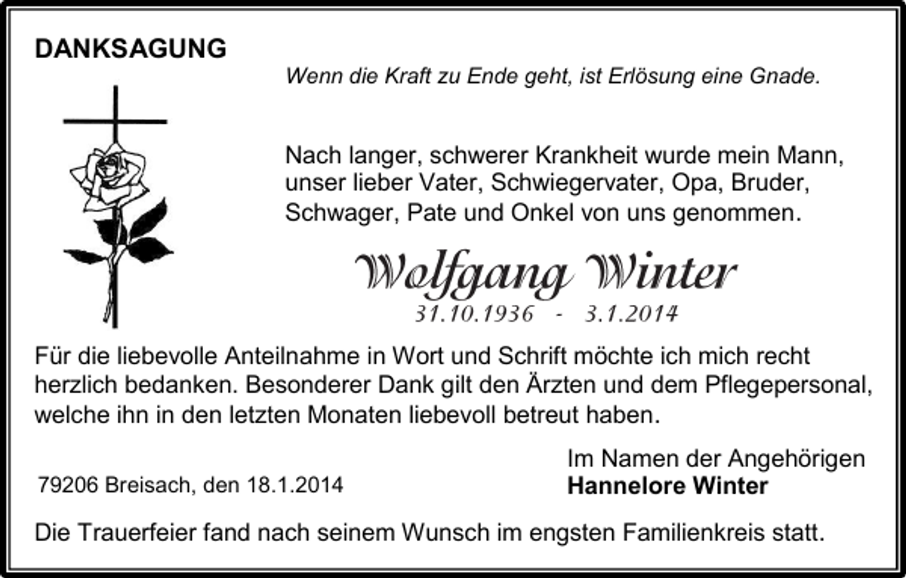 <p>DANKSAGUNG<br />Wenn die Kraft zu Ende geht, ist Erlösung eine Gnade.</p><p>Nach langer, schwerer Krankheit wurde mein Mann,<br />unser lieber Vater, Schwiegervater, Opa, Bruder,<br />Schwager, Pate und Onkel von uns genommen.</p><p>Für die liebevolle Anteilnahme in Wort und Schrift möchte ich mich recht<br />herzlich bedanken. Besonderer Dank gilt den Ärzten und dem Pflegepersonal,<br />welche ihn in den letzten Monaten liebevoll betreut haben.<br />79206 Breisach, den 18.1.2014</p><p>Im Namen der Angehörigen<br />Hannelore Winter</p><p>Die Trauerfeier fand nach seinem Wunsch im engsten Familienkreis statt.</p>