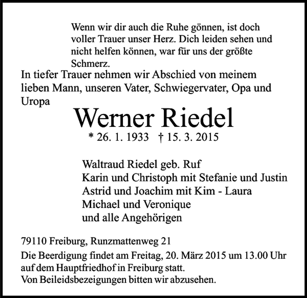 <p>Wenn wir dir auch die Ruhe gönnen, ist doch<br />voller Trauer unser Herz. Dich leiden sehen und<br />nicht helfen können, war für uns der größte<br />Schmerz.</p><p>In tiefer Trauer nehmen wir Abschied von meinem<br />lieben Mann, unseren Vater, Schwiegervater, Opa und<br />Uropa</p><p>Werner Riedel<br />* 26. 1. 1933 † 15. 3. 2015</p><p>Waltraud Riedel geb. Ruf<br />Karin und Christoph mit Stefanie und Justin<br />Astrid und Joachim mit Kim - Laura<br />Michael und Veronique<br />und alle Angehörigen<br />79110 Freiburg, Runzmattenweg 21<br />Die Beerdigung findet am Freitag, 20. März 2015 um 13.00 Uhr<br />auf dem Hauptfriedhof in Freiburg statt.<br />Von Beileidsbezeigungen bitten wir abzusehen.</p>