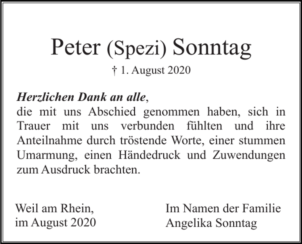 <p>Peter (Spezi) Sonntag<br />† 1. August 2020</p><p>Herzlichen Dank an alle,<br />die mit uns Abschied genommen haben, sich in<br />Trauer mit uns verbunden fühlten und ihre<br />Anteilnahme durch tröstende Worte, einer stummen<br />Umarmung, einen Händedruck und Zuwendungen<br />zum Ausdruck brachten.<br />Weil am Rhein,<br />im August 2020</p><p>Im Namen der Familie<br />Angelika Sonntag</p>