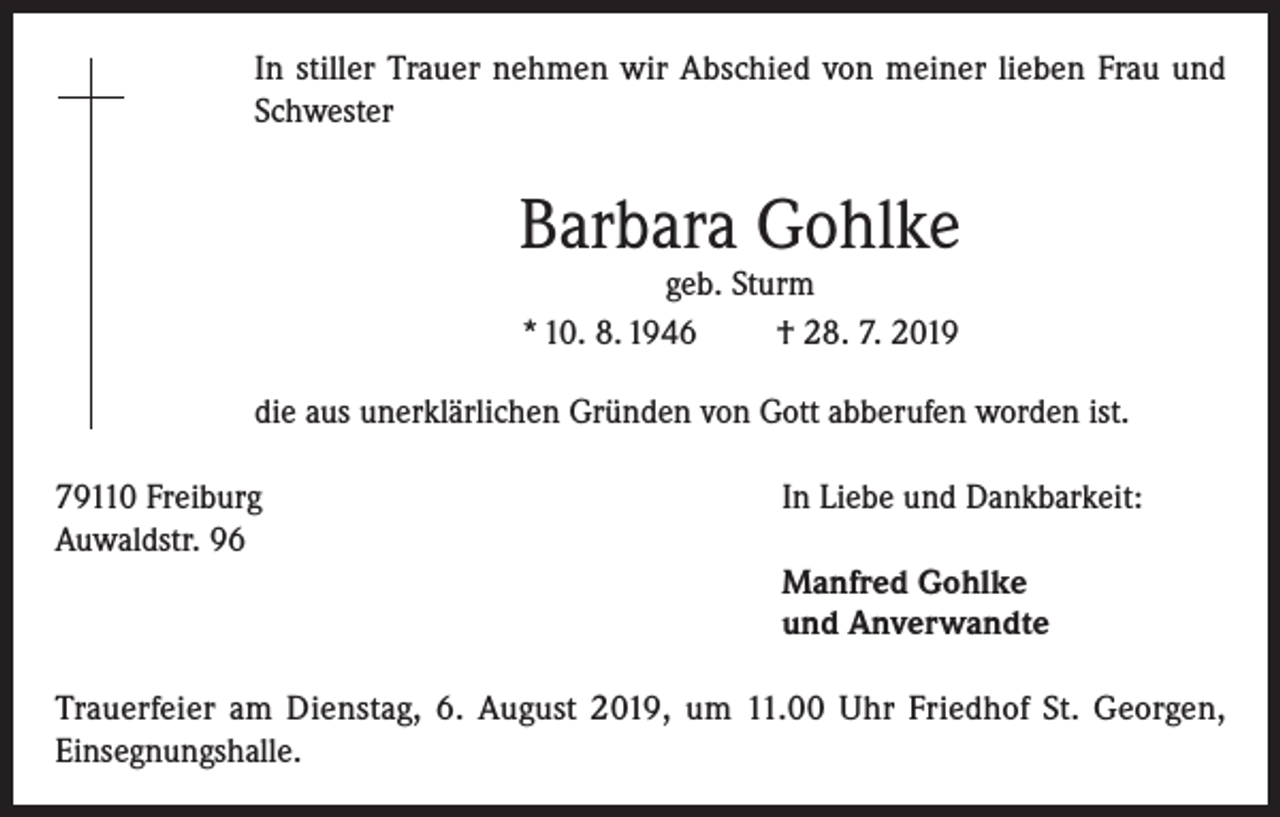 <p>In stiller Trauer nehmen wir Abschied von meiner lieben Frau und<br />Schwester</p><p>Barbara Gohlke<br />geb. Sturm<br />* 10. 8. 1946<br />† 28. 7. 2019</p><p>die aus unerklärlichen Gründen von Gott abberufen worden ist.<br />79110 Freiburg<br />Auwaldstr. 96</p><p>In Liebe und Dankbarkeit:<br />Manfred Gohlke<br />und Anverwandte</p><p>Trauerfeier am Dienstag, 6. August 2019, um 11.00 Uhr Friedhof St. Georgen,<br />Einsegnungshalle.</p>