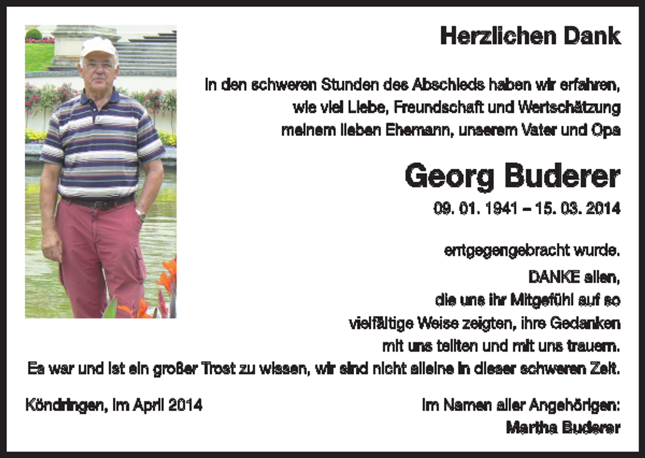 <p>Herzlichen Dank<br />In den schweren Stunden des Abschieds haben wir erfahren,<br />wie viel Liebe, Freundschaft und Wertschätzung<br />meinem lieben Ehemann, unserem Vater und Opa</p><p>Georg Buderer<br />09. 01. 1941 – 15. 03. 2014<br />entgegengebracht wurde.<br />DANKE allen,<br />die uns ihr Mitgefühl auf so<br />vielfältige Weise zeigten, ihre Gedanken<br />mit uns teilten und mit uns trauern.<br />Es war und ist ein großer Trost zu wissen, wir sind nicht alleine in dieser schweren Zeit.<br />Köndringen, im April 2014</p><p>Im Namen aller Angehörigen:<br />Martha Buderer</p>