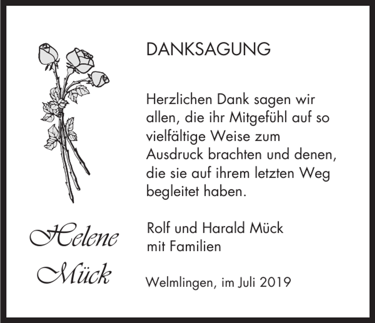 <p>DANKSAGUNG<br />Herzlichen Dank sagen wir<br />allen, die ihr Mitgefühl auf so<br />vielfältige Weise zum<br />Ausdruck brachten und denen,<br />die sie auf ihrem letzten Weg<br />begleitet haben.</p><p>Helene<br />Mück</p><p>Rolf und Harald Mück<br />mit Familien<br />Welmlingen, im Juli 2019</p>