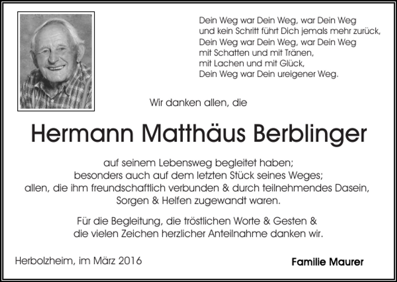 <p>Dein Weg war Dein Weg, war Dein Weg<br />und kein Schritt führt Dich jemals mehr zurück,<br />Dein Weg war Dein Weg, war Dein Weg<br />mit Schatten und mit Tränen,<br />mit Lachen und mit Glück,<br />Dein Weg war Dein ureigener Weg.</p><p>Wir danken allen, die</p><p>Hermann Matthäus Berblinger<br />auf seinem Lebensweg begleitet haben;<br />besonders auch auf dem letzten Stück seines Weges;<br />allen, die ihm freundschaftlich verbunden &amp; durch teilnehmendes Dasein,<br />Sorgen &amp; Helfen zugewandt waren.<br />Für die Begleitung, die tröstlichen Worte &amp; Gesten &amp;<br />die vielen Zeichen herzlicher Anteilnahme danken wir.<br />Herbolzheim, im März 2016</p>