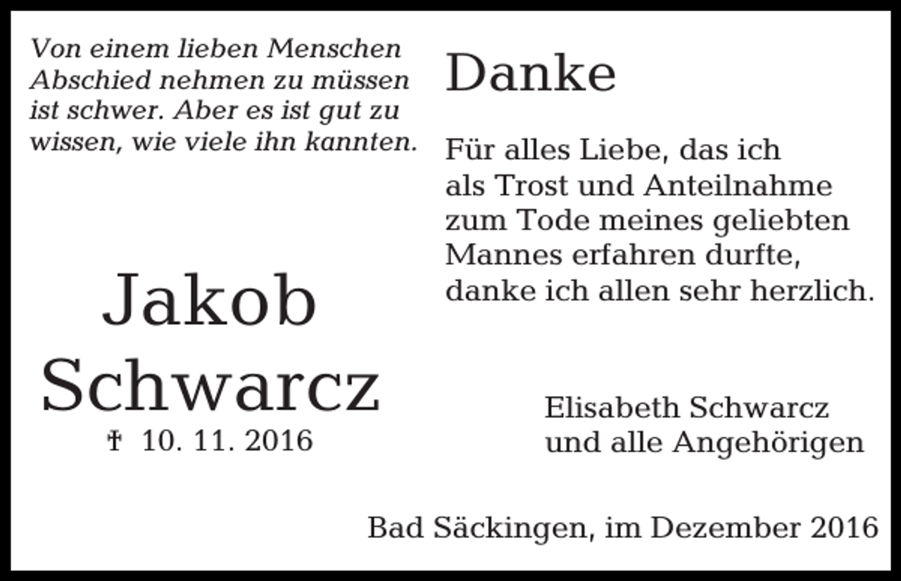 <p>Von einem lieben Menschen<br />Abschied nehmen zu müssen<br />ist schwer. Aber es ist gut zu<br />wissen, wie viele ihn kannten. Für alles Liebe, das ich</p><p>Danke</p><p>Jakob<br />Schwarcz<br />† 10. 11. 2016</p><p>als Trost und Anteilnahme<br />zum Tode meines geliebten<br />Mannes erfahren durfte,<br />danke ich allen sehr herzlich.</p><p>Elisabeth Schwarcz<br />und alle Angehörigen</p><p>Bad Säckingen, im Dezember 2016</p>