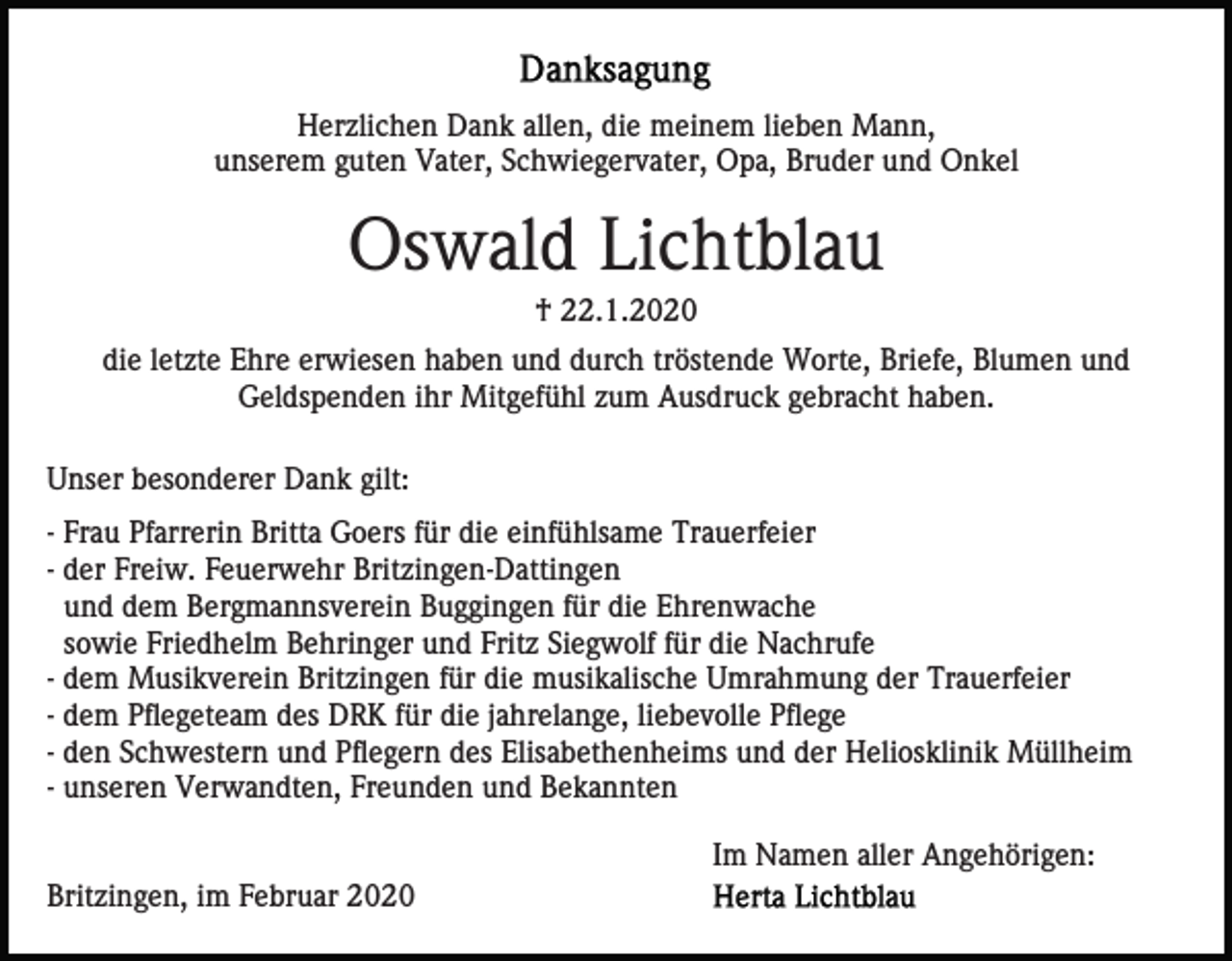 <p>Herzlichen Dank allen, die meinem lieben Mann,<br />unserem guten Vater, Schwiegervater, Opa, Bruder und Onkel</p><p>Oswald Lichtblau<br />† 22.1.2020<br />die letzte Ehre erwiesen haben und durch tröstende Worte, Briefe, Blumen und<br />Geldspenden ihr Mitgefühl zum Ausdruck gebracht haben.<br />Unser besonderer Dank gilt:<br />- Frau Pfarrerin Britta Goers für die einfühlsame Trauerfeier<br />- der Freiw. Feuerwehr Britzingen-Dattingen<br />und dem Bergmannsverein Buggingen für die Ehrenwache<br />sowie Friedhelm Behringer und Fritz Siegwolf für die Nachrufe<br />- dem Musikverein Britzingen für die musikalische Umrahmung der Trauerfeier<br />- dem Pflegeteam des DRK für die jahrelange, liebevolle Pflege<br />- den Schwestern und Pflegern des Elisabethenheims und der Heliosklinik Müllheim<br />- unseren Verwandten, Freunden und Bekannten<br />Im Namen aller Angehörigen:<br />Britzingen, im Februar 2020</p>