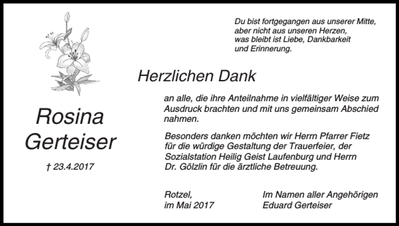 <p>Du bist fortgegangen aus unserer Mitte,<br />aber nicht aus unseren Herzen,<br />was bleibt ist Liebe, Dankbarkeit<br />und Erinnerung.</p><p>Herzlichen Dank</p><p>Rosina<br />Gerteiser<br />† 23.4.2017</p><p>an alle, die ihre Anteilnahme in vielfältiger Weise zum<br />Ausdruck brachten und mit uns gemeinsam Abschied<br />nahmen.<br />Besonders danken möchten wir Herrn Pfarrer Fietz<br />für die würdige Gestaltung der Trauerfeier, der<br />Sozialstation Heilig Geist Laufenburg und Herrn<br />Dr. Gölzlin für die ärztliche Betreuung.<br />Rotzel,<br />im Mai 2017</p><p>Im Namen aller Angehörigen<br />Eduard Gerteiser</p>