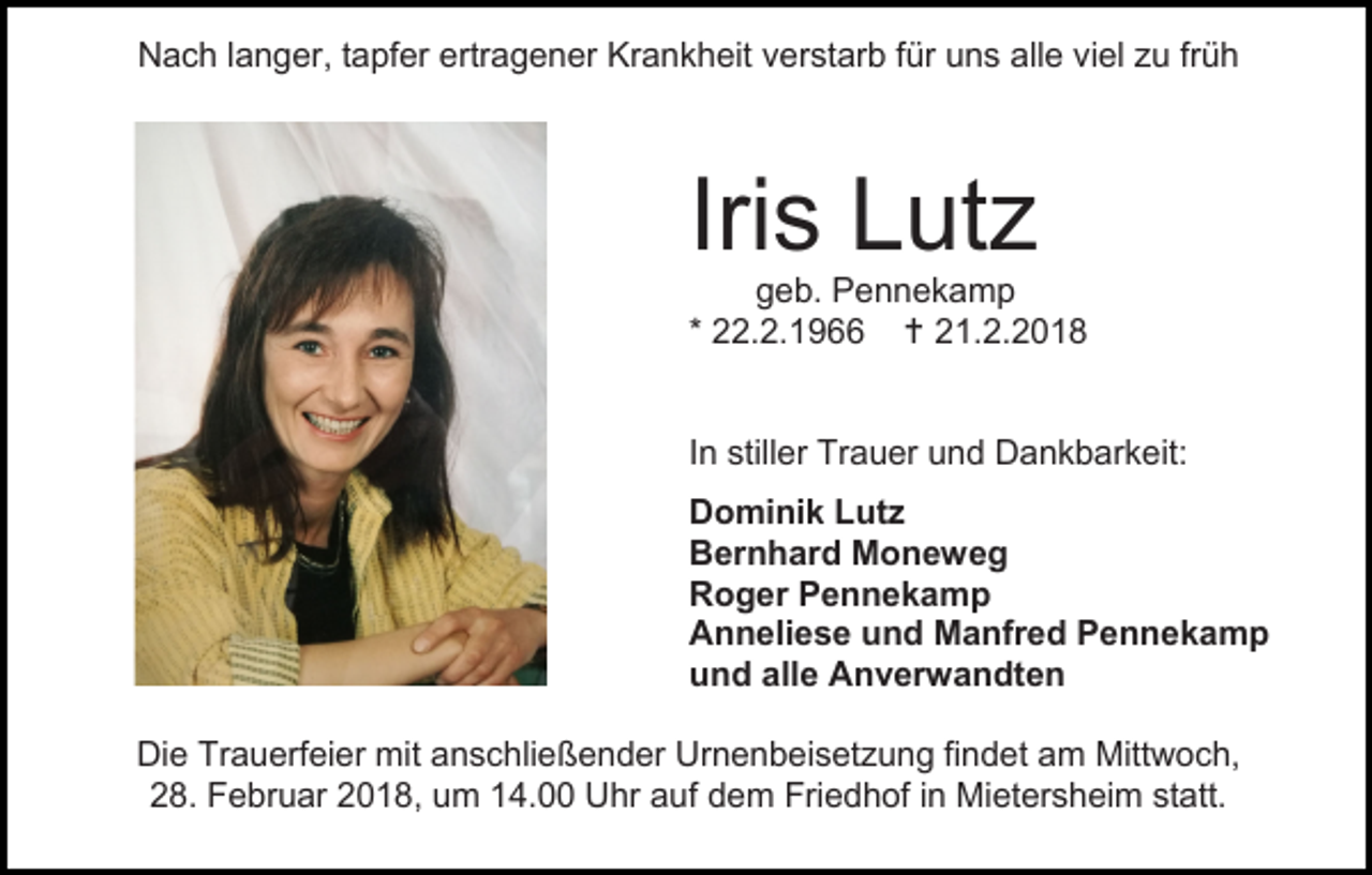 <p>Nach langer, tapfer ertragener Krankheit verstarb für uns alle viel zu früh</p><p>Iris Lutz</p><p>geb. Pennekamp<br />* 22.2.1966  21.2.2018<br />In stiller Trauer und Dankbarkeit:<br />Dominik Lutz<br />Bernhard Moneweg<br />Roger Pennekamp<br />Anneliese und Manfred Pennekamp<br />und alle Anverwandten<br />Die Trauerfeier mit anschließender Urnenbeisetzung findet am Mittwoch,<br />28. Februar 2018, um 14.00 Uhr auf dem Friedhof in Mietersheim statt.</p>