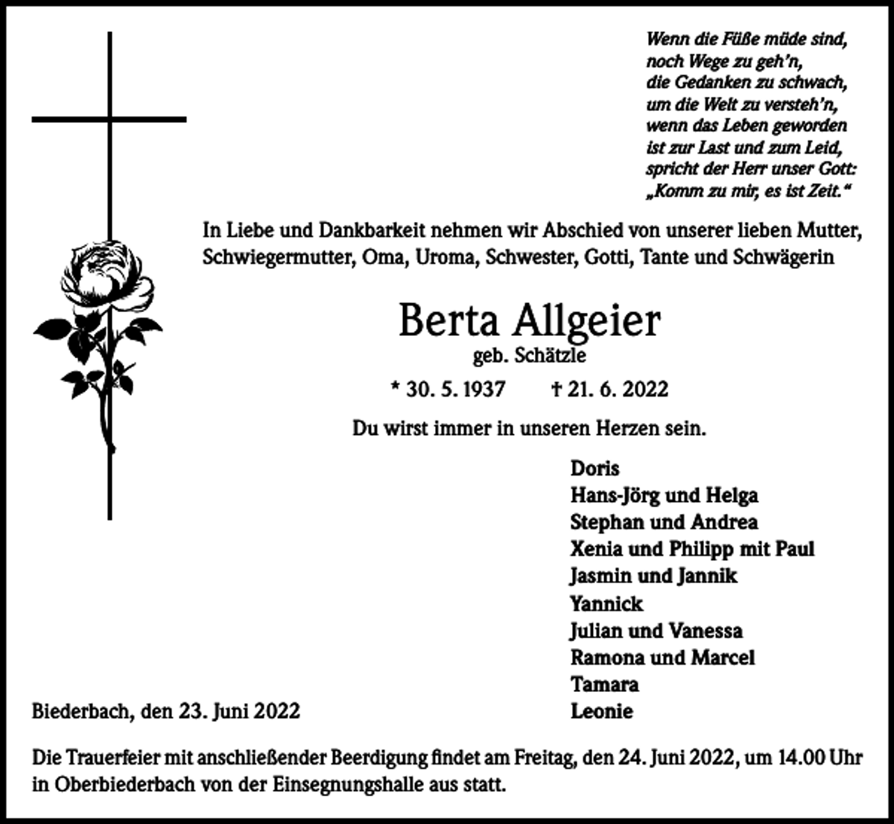 <p>Wenn die Füße müde sind,<br />noch Wege zu geh’n,<br />die Gedanken zu schwach,<br />um die Welt zu versteh’n,<br />wenn das Leben geworden<br />ist zur Last und zum Leid,<br />spricht der Herr unser Gott:<br />„Komm zu mir, es ist Zeit.“</p><p>In Liebe und Dankbarkeit nehmen wir Abschied von unserer lieben Mutter,<br />Schwiegermutter, Oma, Uroma, Schwester, Gotti, Tante und Schwägerin</p><p>Berta Allgeier</p><p>geb. Schätzle<br />* 30. 5. 1937 † 21. 6. 2022<br />Du wirst immer in unseren Herzen sein.</p><p>Biederbach, den 23. Juni 2022</p><p>Doris<br />Hans-Jörg und Helga<br />Stephan und Andrea<br />Xenia und Philipp mit Paul<br />Jasmin und Jannik<br />Yannick<br />Julian und Vanessa<br />Ramona und Marcel<br />Tamara<br />Leonie</p><p>Die Trauerfeier mit anschließender Beerdigung findet am Freitag, den 24. Juni 2022, um 14.00 Uhr<br />in Oberbiederbach von der Einsegnungshalle aus statt.</p>