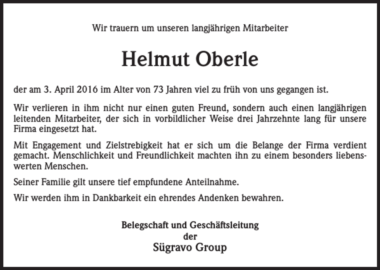 <p>Wir trauern um unseren langjährigen Mitarbeiter</p><p>Helmut Oberle<br />der am 3. April 2016 im Alter von 73 Jahren viel zu früh von uns gegangen ist.<br />Wir verlieren in ihm nicht nur einen guten Freund, sondern auch einen langjährigen<br />leitenden Mitarbeiter, der sich in vorbildlicher Weise drei Jahrzehnte lang für unsere<br />Firma eingesetzt hat.<br />Mit Engagement und Zielstrebigkeit hat er sich um die Belange der Firma verdient<br />gemacht. Menschlichkeit und Freundlichkeit machten ihn zu einem besonders liebenswerten Menschen.<br />Seiner Familie gilt unsere tief empfundene Anteilnahme.<br />Wir werden ihm in Dankbarkeit ein ehrendes Andenken bewahren.<br />Belegschaft und Geschäftsleitung<br />der</p><p>Sügravo Group</p>