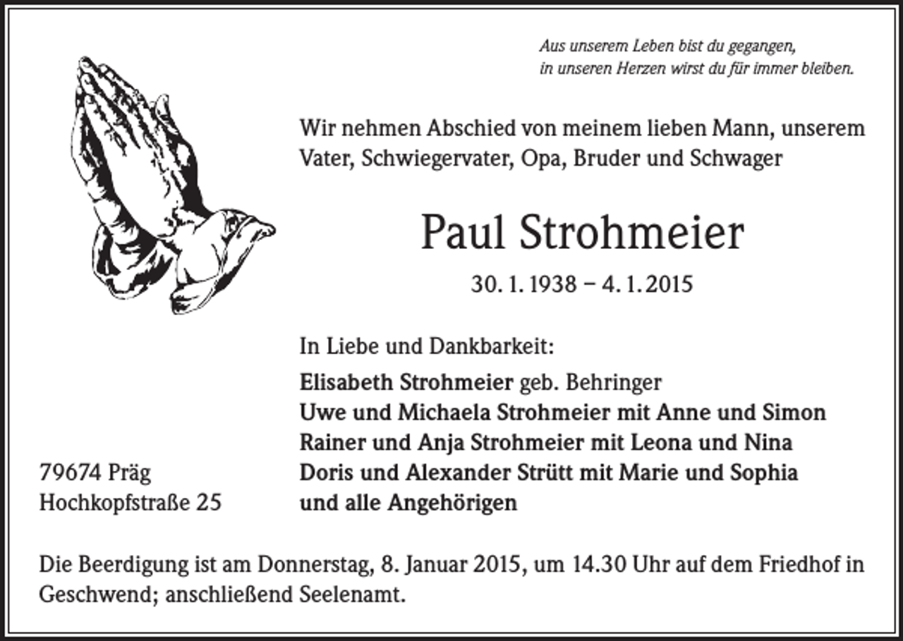 <p>Aus unserem Leben bist du gegangen,<br />in unseren Herzen wirst du für immer bleiben.</p><p>Wir nehmen Abschied von meinem lieben Mann, unserem<br />Vater, Schwiegervater, Opa, Bruder und Schwager</p><p>Paul Strohmeier<br />30. 1. 1938 – 4. 1. 2015</p><p>79674 Präg<br />Hochkopfstraße 25</p><p>In Liebe und Dankbarkeit:<br />Elisabeth Strohmeier geb. Behringer<br />Uwe und Michaela Strohmeier mit Anne und Simon<br />Rainer und Anja Strohmeier mit Leona und Nina<br />Doris und Alexander Strütt mit Marie und Sophia<br />und alle Angehörigen</p><p>Die Beerdigung ist am Donnerstag, 8. Januar 2015, um 14.30 Uhr auf dem Friedhof in<br />Geschwend; anschließend Seelenamt.</p>