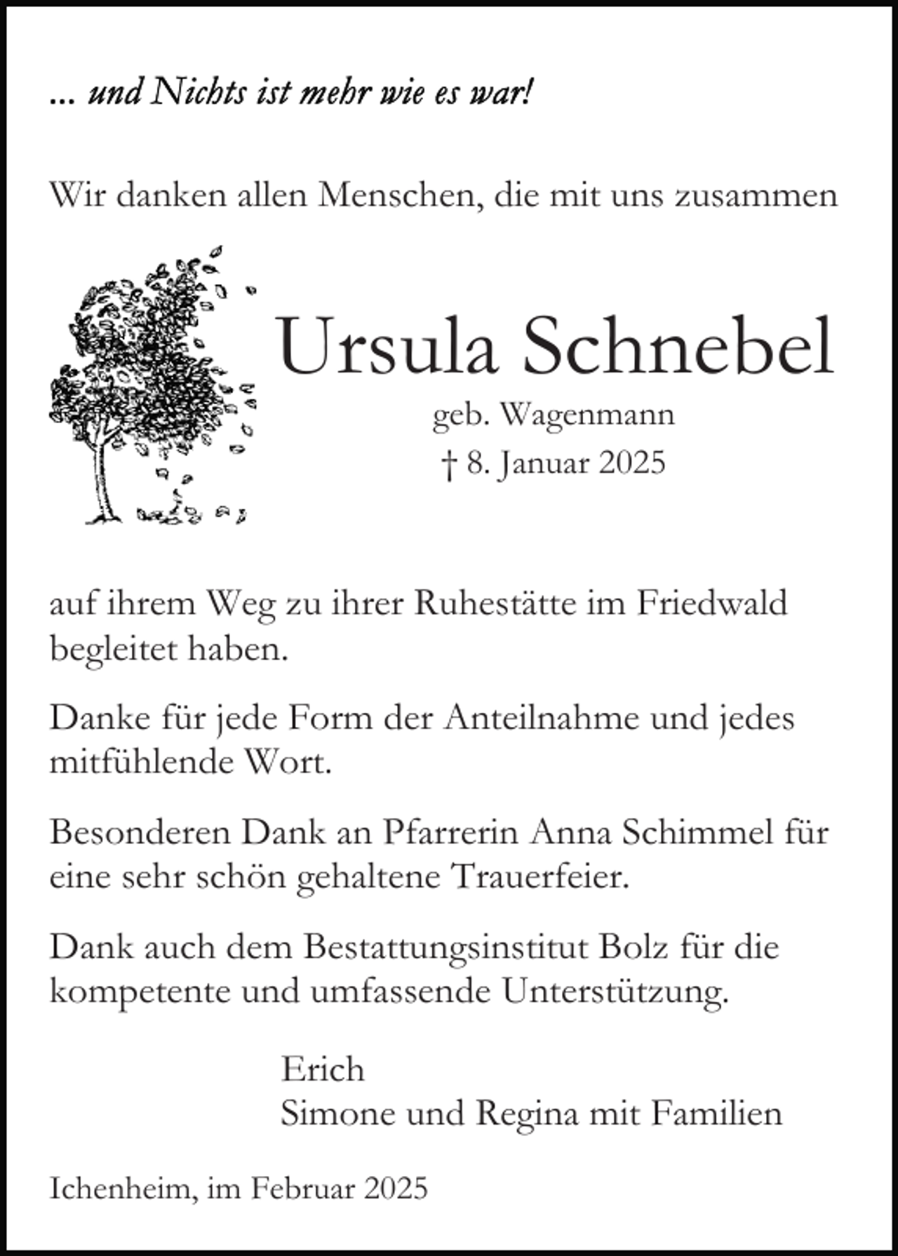 <p>Wir danken allen Menschen, die mit uns zusammen</p><p>Ursula Schnebel<br />geb. Wagenmann<br />† 8. Januar 2025</p><p>auf ihrem Weg zu ihrer Ruhestätte im Friedwald<br />begleitet haben.<br />Danke für jede Form der Anteilnahme und jedes<br />mitfühlende Wort.<br />Besonderen Dank an Pfarrerin Anna Schimmel für<br />eine sehr schön gehaltene Trauerfeier.<br />Dank auch dem Bestattungsinstitut Bolz für die<br />kompetente und umfassende Unterstützung.<br />Erich<br />Simone und Regina mit Familien<br />Ichenheim, im Februar 2025</p>