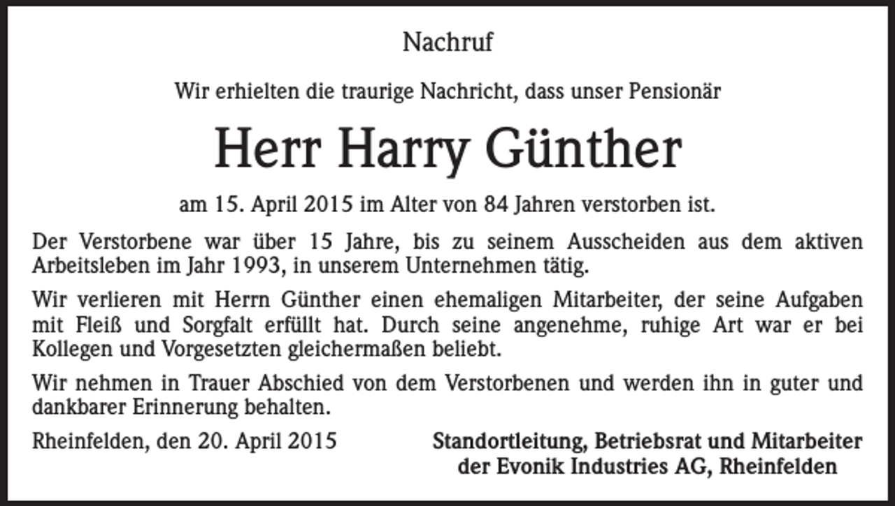 <p>Nachruf<br />Wir erhielten die traurige Nachricht, dass unser Pensionär</p><p>Herr Harry Günther<br />am 15. April 2015 im Alter von 84 Jahren verstorben ist.<br />Der Verstorbene war über 15 Jahre, bis zu seinem Ausscheiden aus dem aktiven<br />Arbeitsleben im Jahr 1993, in unserem Unternehmen tätig.<br />Wir verlieren mit Herrn Günther einen ehemaligen Mitarbeiter, der seine Aufgaben<br />mit Fleiß und Sorgfalt erfüllt hat. Durch seine angenehme, ruhige Art war er bei<br />Kollegen und Vorgesetzten gleichermaßen beliebt.<br />Wir nehmen in Trauer Abschied von dem Verstorbenen und werden ihn in guter und<br />dankbarer Erinnerung behalten.<br />Rheinfelden, den 20. April 2015</p><p>Standortleitung, Betriebsrat und Mitarbeiter<br />der Evonik Industries AG, Rheinfelden</p>