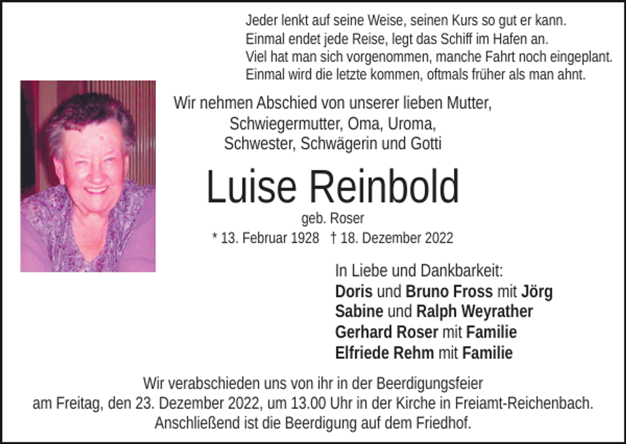 <p>Jeder lenkt auf seine Weise, seinen Kurs so gut er kann.<br />Einmal endet jede Reise, legt das Schiff im Hafen an.<br />Viel hat man sich vorgenommen, manche Fahrt noch eingeplant.<br />Einmal wird die letzte kommen, oftmals früher als man ahnt.</p><p>Wir nehmen Abschied von unserer lieben Mutter,<br />Schwiegermutter, Oma, Uroma,<br />Schwester, Schwägerin und Gotti</p><p>Luise Reinbold<br />geb. Roser<br />* 13. Februar 1928 † 18. Dezember 2022</p><p>In Liebe und Dankbarkeit:<br />Doris und Bruno Fross mit Jörg<br />Sabine und Ralph Weyrather<br />Gerhard Roser mit Familie<br />Elfriede Rehm mit Familie<br />Wir verabschieden uns von ihr in der Beerdigungsfeier<br />am Freitag, den 23. Dezember 2022, um 13.00 Uhr in der Kirche in Freiamt-Reichenbach.<br />Anschließend ist die Beerdigung auf dem Friedhof.</p>