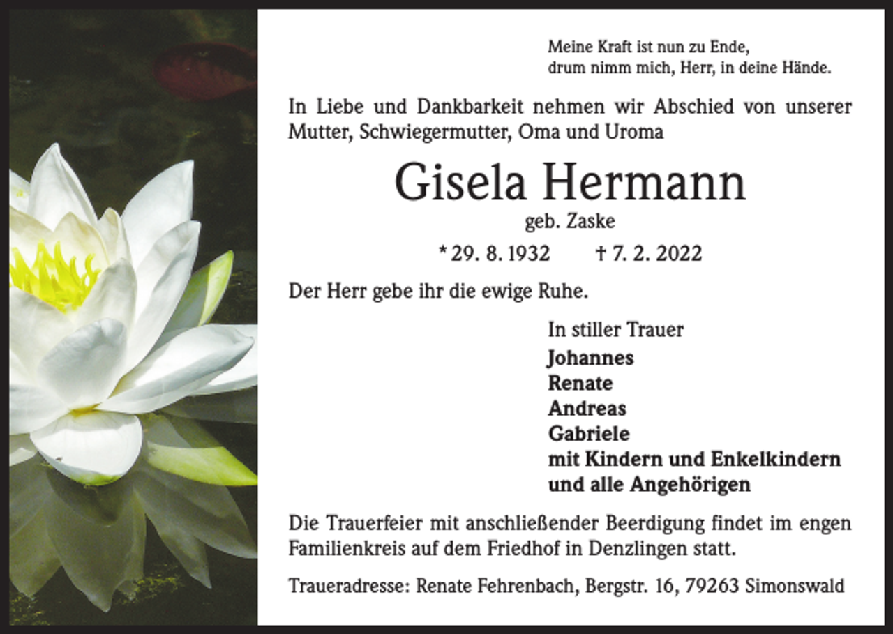 <p>Meine Kraft ist nun zu Ende,<br />drum nimm mich, Herr, in deine Hände.</p><p>In Liebe und Dankbarkeit nehmen wir Abschied von unserer<br />Mutter, Schwiegermutter, Oma und Uroma</p><p>Gisela Hermann<br />geb. Zaske<br />* 29. 8. 1932 † 7. 2. 2022</p><p>Der Herr gebe ihr die ewige Ruhe.<br />In stiller Trauer<br />Johannes<br />Renate<br />Andreas<br />Gabriele<br />mit Kindern und Enkelkindern<br />und alle Angehörigen<br />Die Trauerfeier mit anschließender Beerdigung findet im engen<br />Familienkreis auf dem Friedhof in Denzlingen statt.<br />Traueradresse: Renate Fehrenbach, Bergstr. 16, 79263 Simonswald</p>