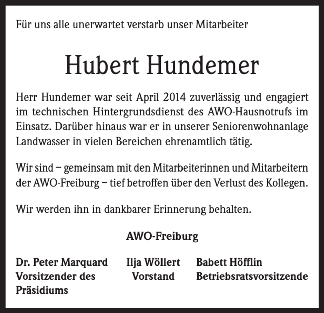 <p>Für uns alle unerwartet verstarb unser Mitarbeiter</p><p>Hubert Hundemer<br />Herr Hundemer war seit April 2014 zuverlässig und engagiert<br />im technischen Hintergrundsdienst des AWO-Hausnotrufs im<br />Einsatz. Darüber hinaus war er in unserer Seniorenwohnanlage<br />Landwasser in vielen Bereichen ehrenamtlich tätig.<br />Wir sind – gemeinsam mit den Mitarbeiterinnen und Mitarbeitern<br />der AWO-Freiburg – tief betroffen über den Verlust des Kollegen.<br />Wir werden ihn in dankbarer Erinnerung behalten.<br />AWO-Freiburg<br />Dr. Peter Marquard<br />Vorsitzender des<br />Präsidiums</p><p>Ilja Wöllert<br />Vorstand</p><p>Babett Höfflin<br />Betriebsratsvorsitzende</p>