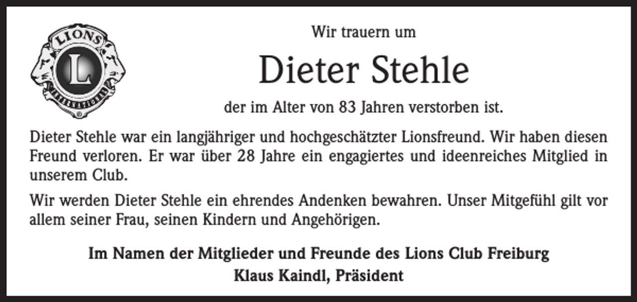 <p>Wir trauern um</p><p>Dieter Stehle<br />der im Alter von 83 Jahren verstorben ist.<br />Dieter Stehle war ein langjähriger und hochgeschätzter Lionsfreund. Wir haben diesen<br />Freund verloren. Er war über 28 Jahre ein engagiertes und ideenreiches ­Mitglied in<br />unserem Club.<br />Wir werden Dieter Stehle ein ehrendes Andenken bewahren. Unser Mitgefühl gilt vor<br />allem seiner Frau, seinen Kindern und Angehörigen.<br />Im Namen der Mitglieder und Freunde des Lions Club Freiburg<br />Klaus Kaindl, Präsident</p>
