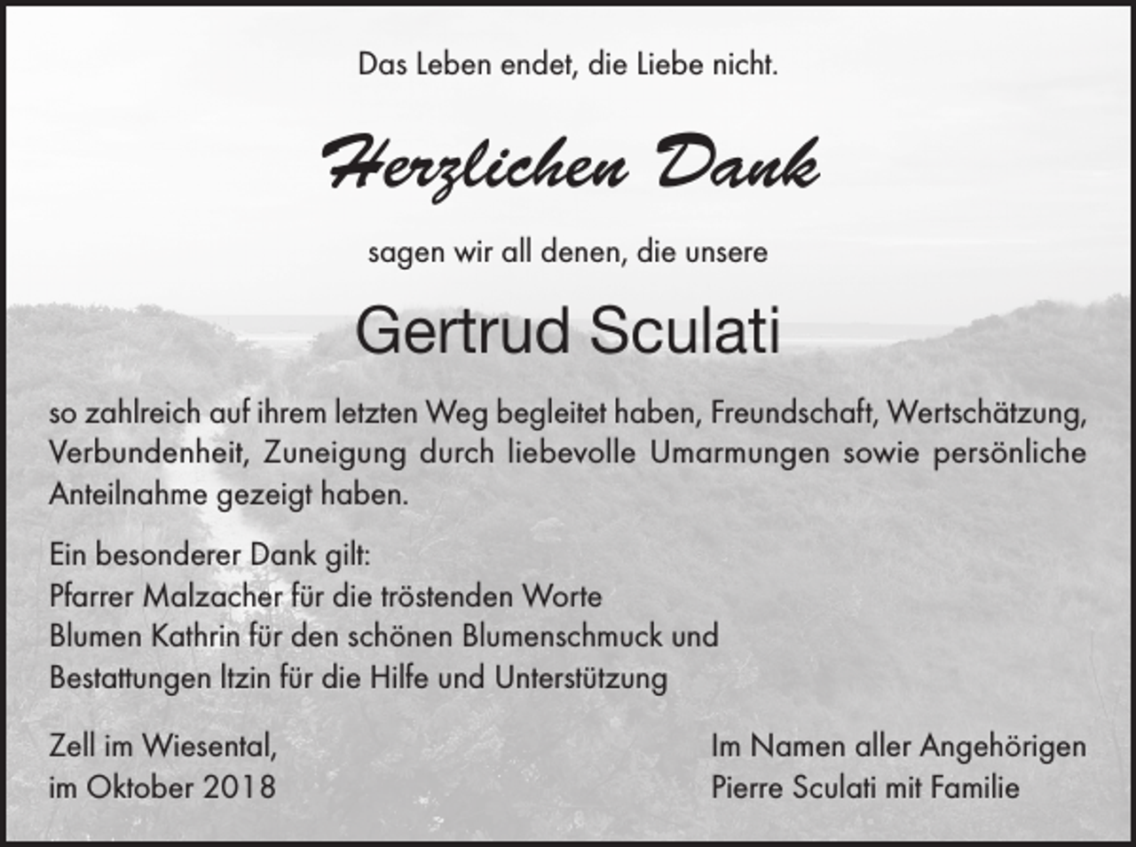 <p>Das Leben endet, die Liebe nicht.</p><p>Herzlichen Dank<br />sagen wir all denen, die unsere</p><p>Gertrud Sculati<br />so zahlreich auf ihrem letzten Weg begleitet haben, Freundschaft, Wertschätzung,<br />Verbundenheit, Zuneigung durch liebevolle Umarmungen sowie persönliche<br />Anteilnahme gezeigt haben.<br />Ein besonderer Dank gilt:<br />Pfarrer Malzacher für die tröstenden Worte<br />Blumen Kathrin für den schönen Blumenschmuck und<br />Bestattungen ltzin für die Hilfe und Unterstützung<br />Zell im Wiesental,<br />im Oktober 2018</p><p>Im Namen aller Angehörigen<br />Pierre Sculati mit Familie</p>