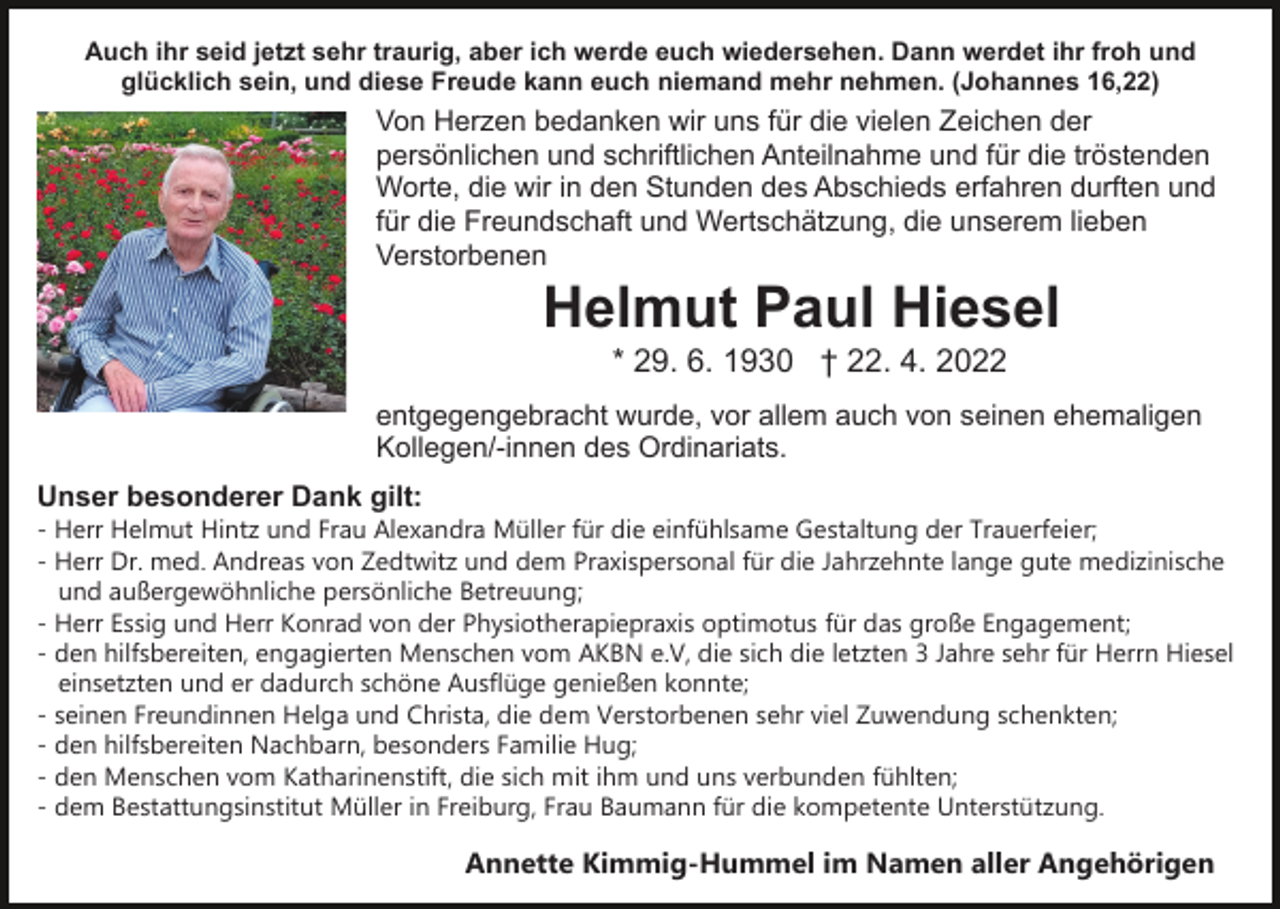 <p>Auch ihr seid jetzt sehr traurig, aber ich werde euch wiedersehen. Dann werdet ihr froh und<br />glücklich sein, und diese Freude kann euch niemand mehr nehmen. (Johannes 16,22)</p><p>Von Herzen bedanken wir uns für die vielen Zeichen der<br />persönlichen und schriftlichen Anteilnahme und für die tröstenden<br />Worte, die wir in den Stunden des Abschieds erfahren durften und<br />für die Freundschaft und Wertschätzung, die unserem lieben<br />Verstorbenen</p><p>Helmut Paul Hiesel<br />* 29. 6. 1930 † 22. 4. 2022<br />entgegengebracht wurde, vor allem auch von seinen ehemaligen<br />Kollegen/-innen des Ordinariats.<br />Unser besonderer Dank gilt:</p><p>- Herr Helmut Hintz und Frau Alexandra Müller für die einfühlsame Gestaltung der Trauerfeier;<br />- Herr Dr. med. Andreas von Zedtwitz und dem Praxispersonal für die Jahrzehnte lange gute medizinische<br />und außergewöhnliche persönliche Betreuung;<br />- Herr Essig und Herr Konrad von der Physiotherapiepraxis optimotus für das große Engagement;<br />- den hilfsbereiten, engagierten Menschen vom AKBN e.V, die sich die letzten 3 Jahre sehr für Herrn Hiesel<br />einsetzten und er dadurch schöne Ausflüge genießen konnte;<br />- seinen Freundinnen Helga und Christa, die dem Verstorbenen sehr viel Zuwendung schenkten;<br />- den hilfsbereiten Nachbarn, besonders Familie Hug;<br />- den Menschen vom Katharinenstift, die sich mit ihm und uns verbunden fühlten;<br />- dem Bestattungsinstitut Müller in Freiburg, Frau Baumann für die kompetente Unterstützung.</p><p>Annette Kimmig-Hummel im Namen aller Angehörigen</p>