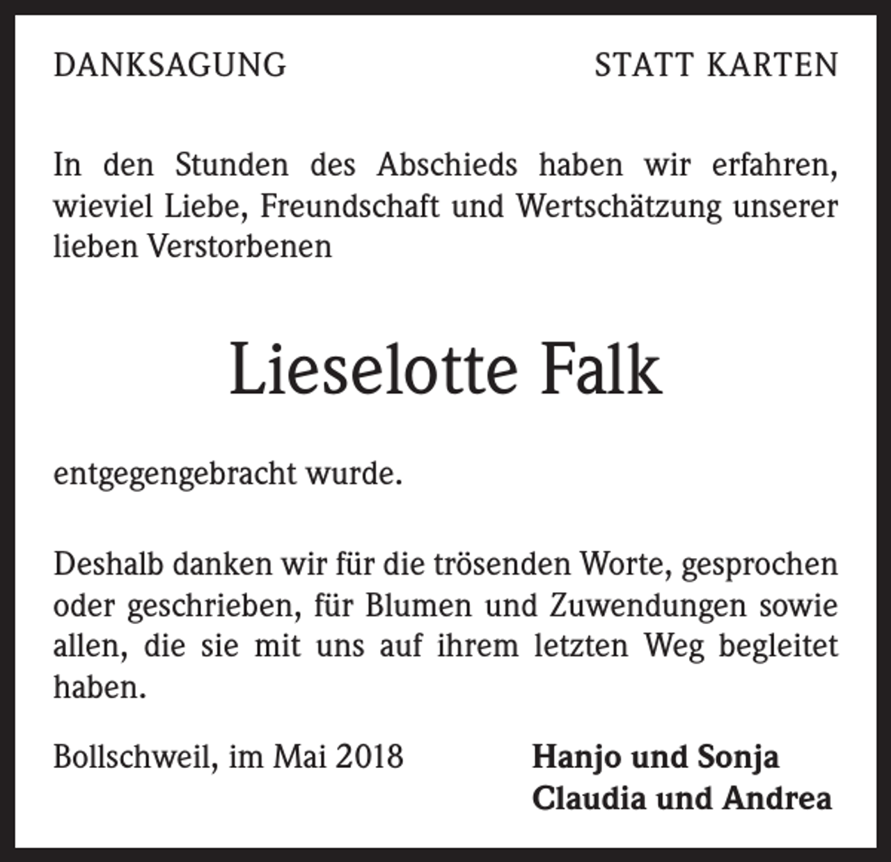 <p>DANKSAGUNG</p><p>STATT KARTEN</p><p>In den Stunden des Abschieds haben wir erfahren,<br />wieviel Liebe, Freundschaft und Wertschätzung unserer<br />lieben Verstorbenen</p><p>Lieselotte Falk<br />entgegengebracht wurde.<br />Deshalb danken wir für die trösenden Worte, gesprochen<br />oder geschrieben, für Blumen und Zuwendungen sowie<br />allen, die sie mit uns auf ihrem letzten Weg begleitet<br />haben.<br />Bollschweil, im Mai 2018</p><p>Hanjo und Sonja<br />Claudia und Andrea</p>