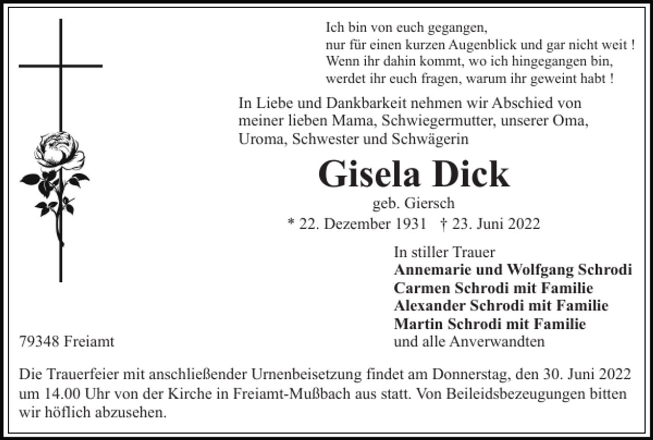 <p>Ich bin von euch gegangen,<br />nur für einen kurzen Augenblick und gar nicht weit !<br />Wenn ihr dahin kommt, wo ich hingegangen bin,<br />werdet ihr euch fragen, warum ihr geweint habt !</p><p>In Liebe und Dankbarkeit nehmen wir Abschied von<br />meiner lieben Mama, Schwiegermutter, unserer Oma,<br />Uroma, Schwester und Schwägerin</p><p>Gisela Dick<br />geb. Giersch<br />* 22. Dezember 1931 † 23. Juni 2022</p><p>79348 Freiamt</p><p>In stiller Trauer<br />Annemarie und Wolfgang Schrodi<br />Carmen Schrodi mit Familie<br />Alexander Schrodi mit Familie<br />Martin Schrodi mit Familie<br />und alle Anverwandten</p><p>Die Trauerfeier mit anschließender Urnenbeisetzung findet am Donnerstag, den 30. Juni 2022<br />um 14.00 Uhr von der Kirche in Freiamt-Mußbach aus statt. Von Beileidsbezeugungen bitten<br />wir höflich abzusehen.</p>