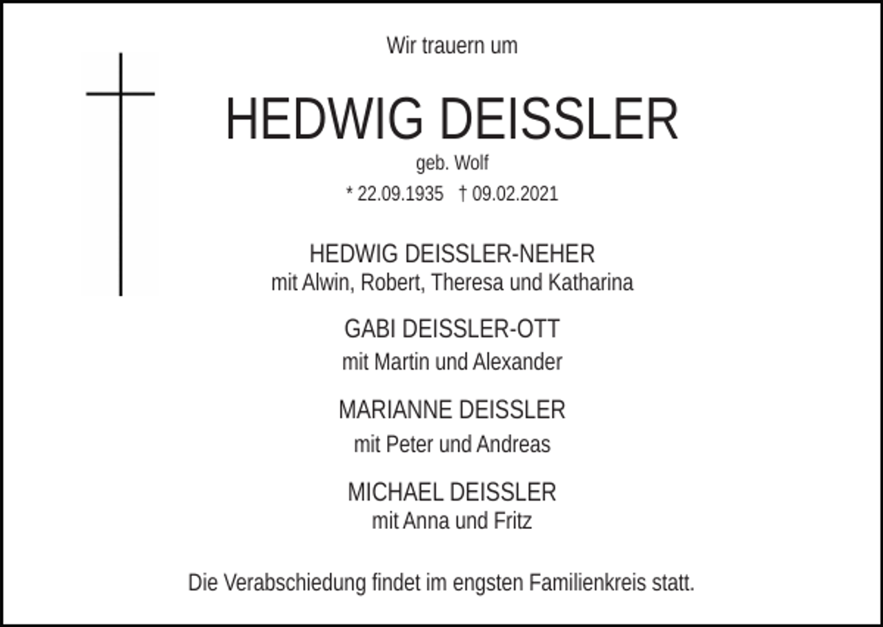 <p>Wir trauern um</p><p>HEDWIG DEISSLER<br />geb. Wolf<br />* 22.09.1935 † 09.02.2021</p><p>HEDWIG DEISSLER-NEHER<br />mit Alwin, Robert, Theresa und Katharina</p><p>GABI DEISSLER-OTT<br />mit Martin und Alexander</p><p>MARIANNE DEISSLER<br />mit Peter und Andreas</p><p>MICHAEL DEISSLER<br />mit Anna und Fritz<br />Die Verabschiedung findet im engsten Familienkreis statt.</p>