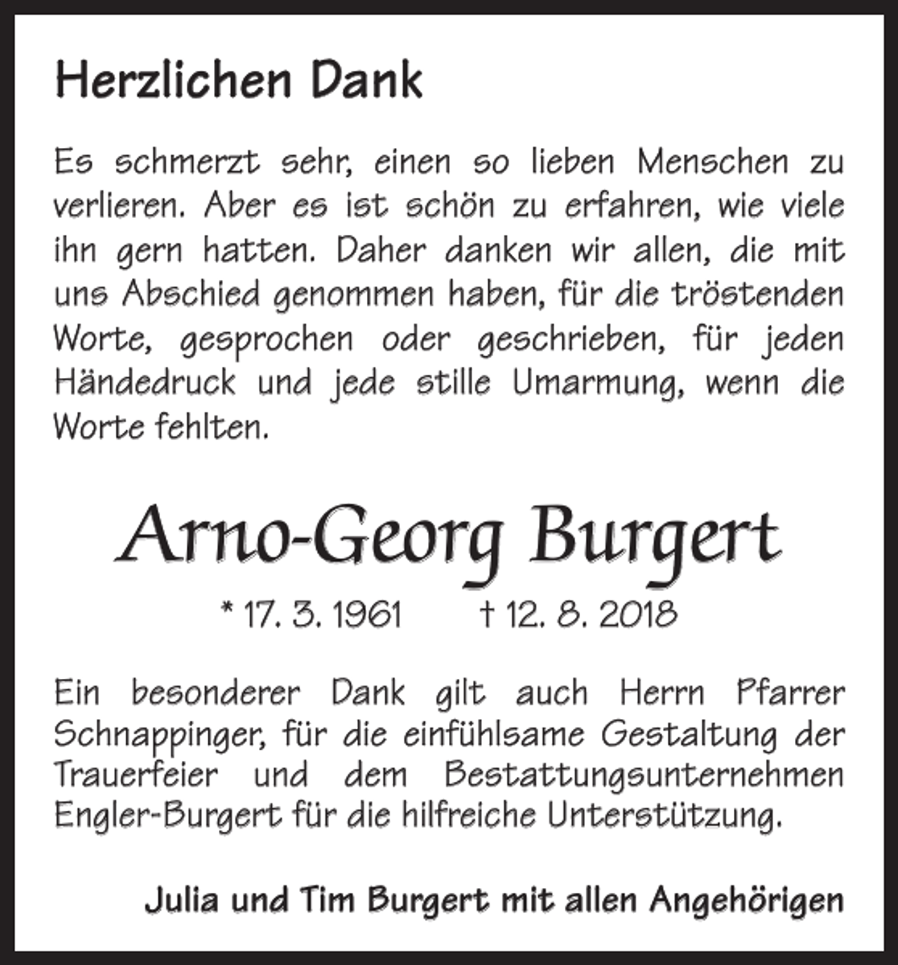 <p>Herzlichen Dank<br />Es schmerzt sehr, einen so lieben Menschen zu<br />­verlieren. Aber es ist schön zu erfahren, wie viele<br />ihn gern hatten. Daher danken wir allen, die mit<br />uns Abschied genommen haben, für die tröstenden<br />Worte, gesprochen oder geschrieben, für jeden<br />­<br />Händedruck und jede stille ­<br />­<br />Umarmung, wenn die<br />­Worte fehlten.</p><p>Arno-Georg Burgert<br />* 17. 3. 1961 † 12. 8. 2018</p><p>Ein besonderer Dank gilt auch Herrn Pfarrer<br />Schnapp­inger, für die einfühlsame Gestaltung der<br />Trauerfeier und dem Bestattungsunternehmen<br />­Engler-Burgert für die hilfreiche Unterstützung.<br />Julia und Tim Burgert mit allen Angehörigen</p>
