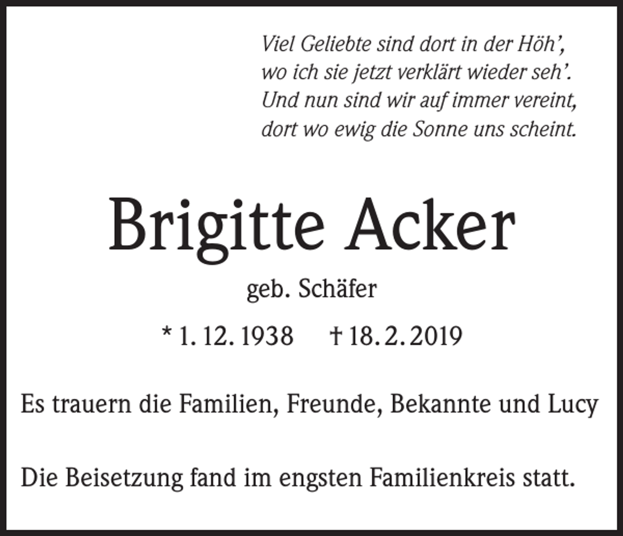 <p>Viel Geliebte sind dort in der Höh’,<br />wo ich sie jetzt verklärt wieder seh’.<br />Und nun sind wir auf immer vereint,<br />dort wo ewig die Sonne uns scheint.</p><p>Brigitte Acker<br />geb. Schäfer<br />* 1. 12. 1938</p><p>† 18. 2. 2019</p><p>Es trauern die Familien, Freunde, Bekannte und Lucy<br />Die Beisetzung fand im engsten Familienkreis statt.</p>