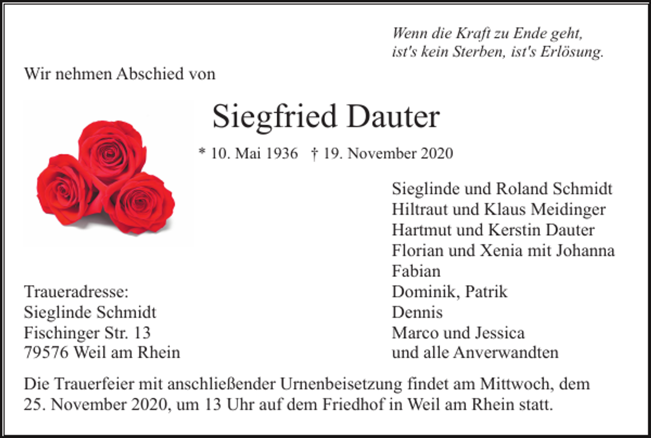 <p>Wenn die Kraft zu Ende geht,<br />ist's kein Sterben, ist's Erlösung.</p><p>Wir nehmen Abschied von</p><p>Siegfried Dauter<br />* 10. Mai 1936 † 19. November 2020</p><p>Traueradresse:<br />Sieglinde Schmidt<br />Fischinger Str. 13<br />79576 Weil am Rhein</p><p>Sieglinde und Roland Schmidt<br />Hiltraut und Klaus Meidinger<br />Hartmut und Kerstin Dauter<br />Florian und Xenia mit Johanna<br />Fabian<br />Dominik, Patrik<br />Dennis<br />Marco und Jessica<br />und alle Anverwandten</p><p>Die Trauerfeier mit anschließender Urnenbeisetzung findet am Mittwoch, dem<br />25. November 2020, um 13 Uhr auf dem Friedhof in Weil am Rhein statt.</p>