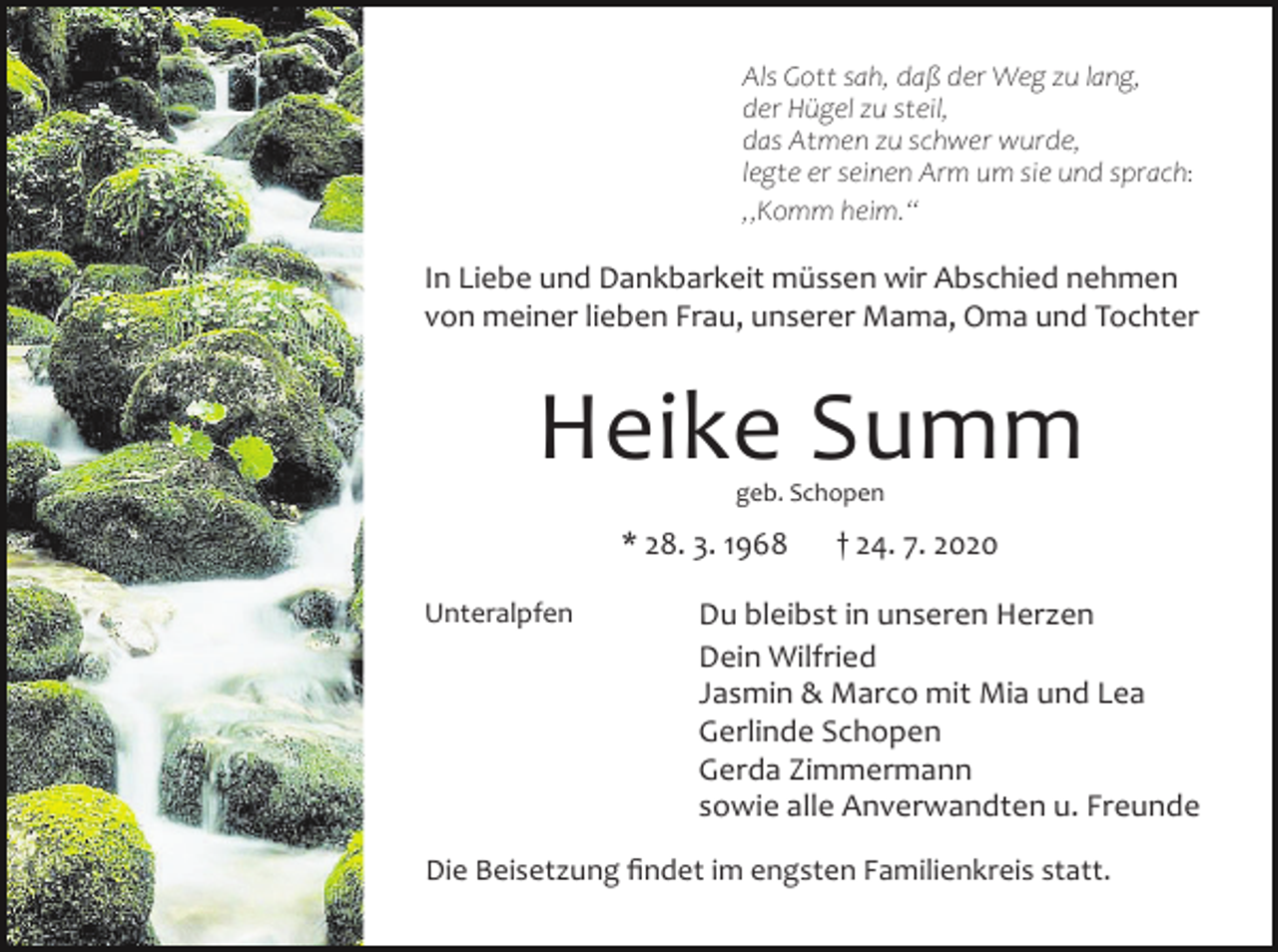 <p>Als Gott sah, daß der Weg zu lang,<br />der Hügel zu steil,<br />das Atmen zu schwer wurde,<br />legte er seinen Arm um sie und sprach:<br />„Komm heim.“</p><p>In Liebe und Dankbarkeit müssen wir Abschied nehmen<br />von meiner lieben Frau, unserer Mama, Oma und Tochter</p><p>Heike Summ<br />geb. Schopen</p><p>* 28. 3. 1968<br />Unteralpfen</p><p>† 24. 7. 2020</p><p>Du bleibst in unseren Herzen<br />Dein Wilfried<br />Jasmin &amp; Marco mit Mia und Lea<br />Gerlinde Schopen<br />Gerda Zimmermann<br />sowie alle Anverwandten u. Freunde</p><p>Die Beisetzung findet im engsten Familienkreis statt.</p>