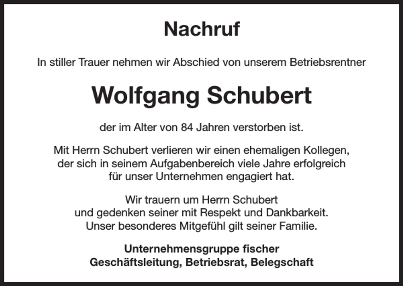 <p>Nachruf<br />In stiller Trauer nehmen wir Abschied von unserem Betriebsrentner</p><p>Wolfgang Schubert<br />der im Alter von 84 Jahren verstorben ist.<br />Mit Herrn Schubert verlieren wir einen ehemaligen Kollegen,<br />der sich in seinem Aufgabenbereich viele Jahre erfolgreich<br />für unser Unternehmen engagiert hat.<br />Wir trauern um Herrn Schubert<br />und gedenken seiner mit Respekt und Dankbarkeit.<br />Unser besonderes Mitgefühl gilt seiner Familie.<br />Unternehmensgruppe fischer<br />Geschäftsleitung, Betriebsrat, Belegschaft</p>