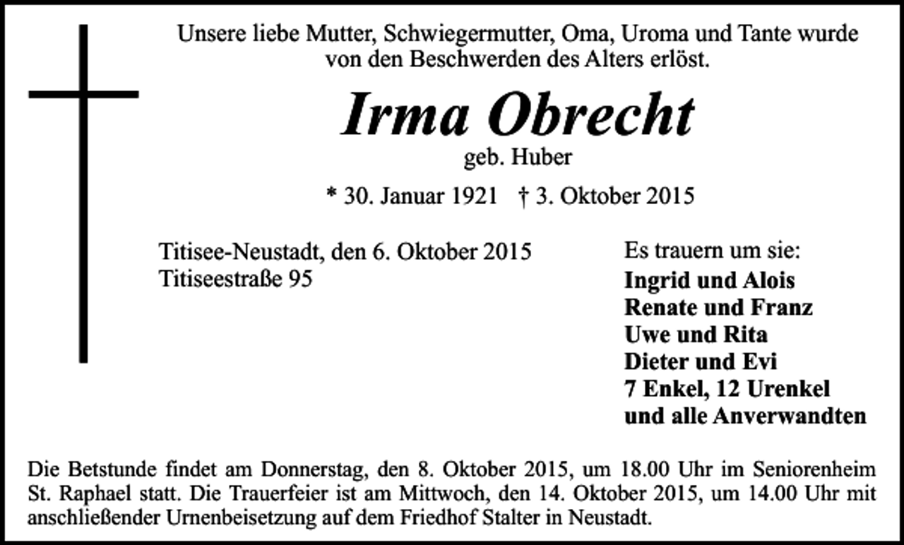 <p>Unsere liebe Mutter, Schwiegermutter, Oma, Uroma und Tante wurde<br />von den Beschwerden des Alters erlöst.</p><p>Irma Obrecht<br />geb. Huber</p><p>* 30. Januar 1921 † 3. Oktober 2015<br />Titisee-Neustadt, den 6. Oktober 2015<br />Titiseestraße 95</p><p>Es trauern um sie:<br />Ingrid und Alois<br />Renate und Franz<br />Uwe und Rita<br />Dieter und Evi<br />7 Enkel, 12 Urenkel<br />und alle Anverwandten</p><p>Die Betstunde findet am Donnerstag, den 8. Oktober 2015, um 18.00 Uhr im Seniorenheim<br />St. Raphael statt. Die Trauerfeier ist am Mittwoch, den 14. Oktober 2015, um 14.00 Uhr mit<br />anschließender Urnenbeisetzung auf dem Friedhof Stalter in Neustadt.</p>