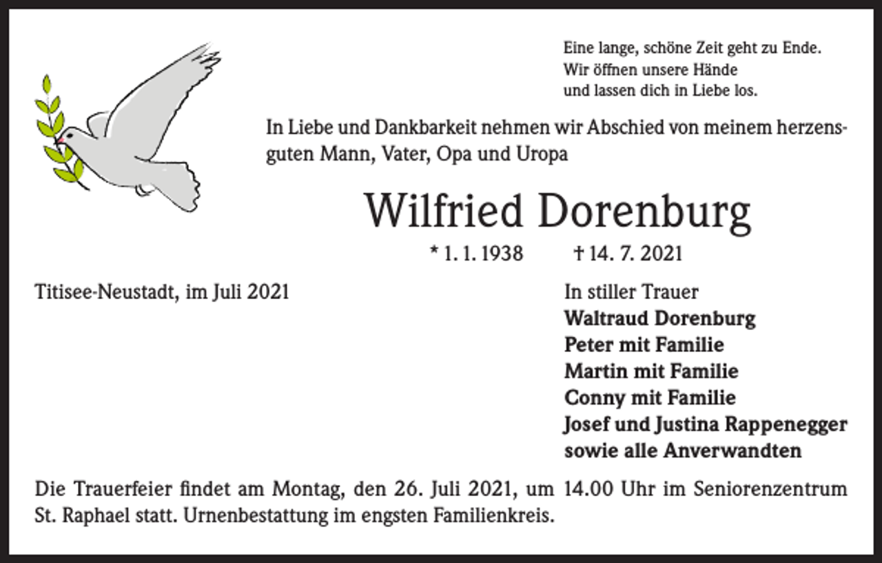 <p>Eine lange, schöne Zeit geht zu Ende.<br />Wir öffnen unsere Hände<br />und lassen dich in Liebe los.</p><p>In Liebe und Dankbarkeit nehmen wir Abschied von meinem herzensguten Mann, Vater, Opa und Uropa</p><p>Wilfried Dorenburg<br />* 1. 1. 1938</p><p>† 14. 7. 2021</p><p>Titisee-Neustadt, im Juli 2021 In stiller Trauer<br />Waltraud Dorenburg<br />Peter mit Familie<br />Martin mit Familie<br />Conny mit Familie<br />Josef und Justina Rappenegger<br />sowie alle Anverwandten<br />Die Trauerfeier findet am Montag, den 26. Juli 2021, um 14.00 Uhr im Seniorenzentrum<br />St. Raphael statt. Urnenbestattung im engsten Familienkreis.</p>