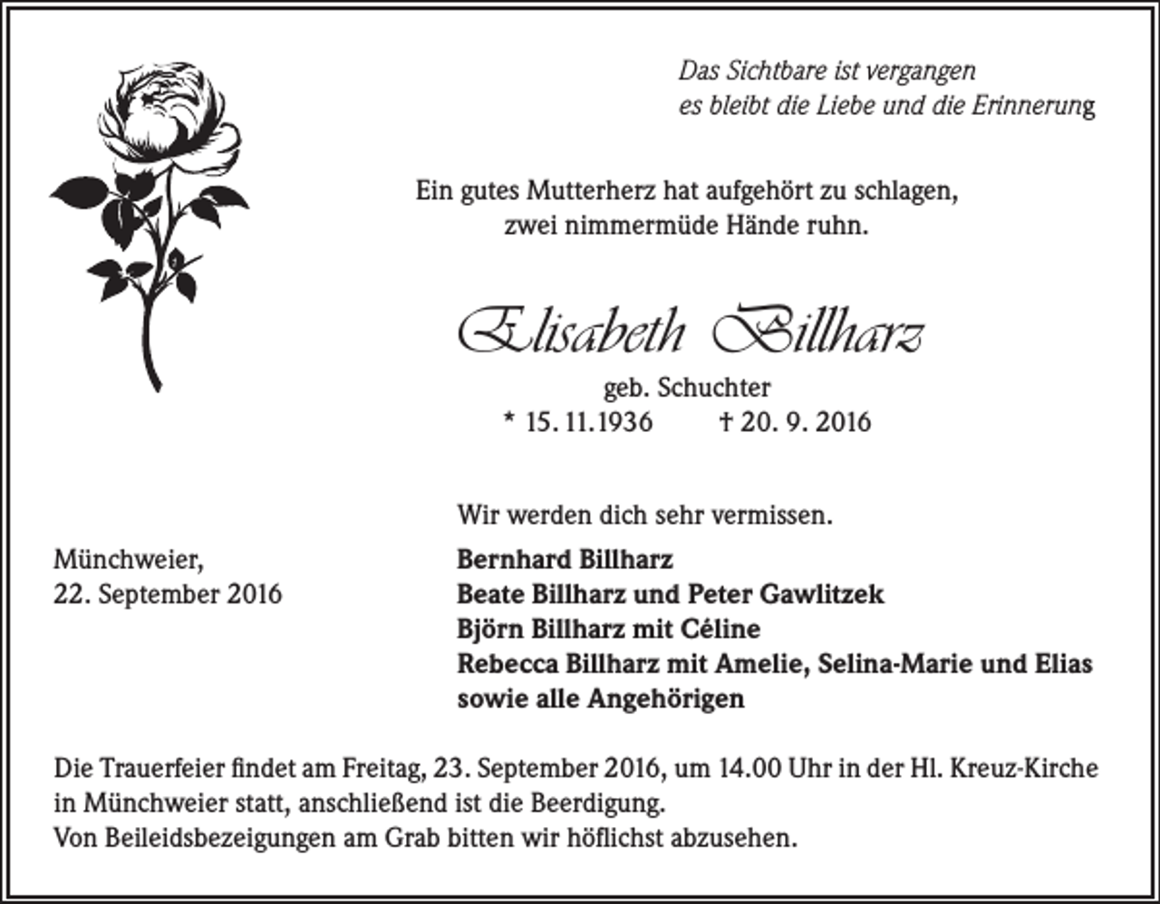 <p>Das Sichtbare ist vergangen<br />es bleibt die Liebe und die Erinnerung<br />Ein gutes Mutterherz hat aufgehört zu schlagen,<br />zwei nimmermüde Hände ruhn.</p><p>Elisabeth Billharz<br />geb. Schuchter<br />* 15. 11.1936<br />† 20. 9. 2016</p><p>Münchweier,<br />22. September 2016</p><p>Wir werden dich sehr vermissen.<br />Bernhard Billharz<br />Beate Billharz und Peter Gawlitzek<br />Björn Billharz mit Céline<br />Rebecca Billharz mit Amelie, Selina-Marie und Elias<br />sowie alle Angehörigen</p><p>Die Trauerfeier findet am Freitag, 23. September 2016, um 14.00 Uhr in der Hl. Kreuz-Kirche<br />in Münchweier statt, anschließend ist die Beerdigung.<br />Von Beileidsbezeigungen am Grab bitten wir höflichst abzusehen.</p>