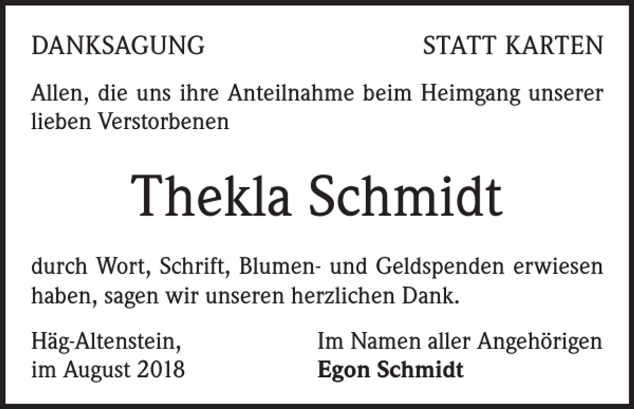 <p>DANKSAGUNG</p><p>STATT KARTEN</p><p>Allen, die uns ihre Anteilnahme beim Heimgang unserer<br />lieben Verstorbenen</p><p>Thekla Schmidt<br />durch Wort, Schrift, Blumen- und Geldspenden erwiesen<br />haben, sagen wir unseren herzlichen Dank.<br />Häg-Altenstein,<br />im August 2018</p><p>Im Namen aller Angehörigen<br />Egon Schmidt</p>