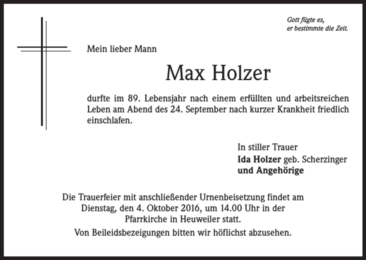 <p>Gott fügte es,<br />er bestimmte die Zeit.</p><p>Mein lieber Mann</p><p>Max Holzer<br />durfte im 89. Lebensjahr nach einem erfüllten und arbeitsreichen<br />Leben am Abend des 24. September nach kurzer Krankheit friedlich<br />einschlafen.<br />In stiller Trauer<br />Ida Holzer geb. Scherzinger<br />und Angehörige<br />Die Trauerfeier mit anschließender Urnenbeisetzung findet am<br />Dienstag, den 4. Oktober 2016, um 14.00 Uhr in der<br />Pfarrkirche in Heuweiler statt.<br />Von Beileidsbezeigungen bitten wir höflichst abzusehen.</p>