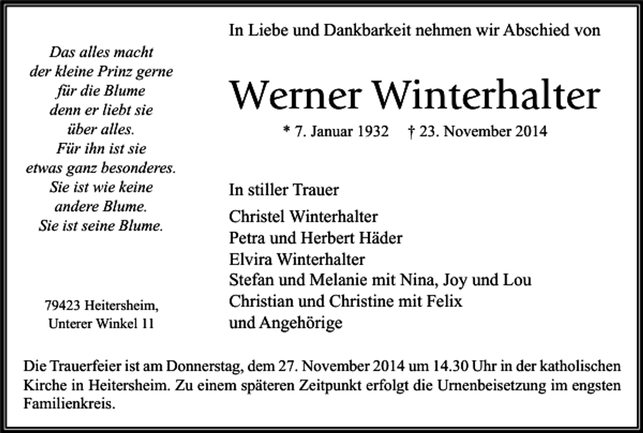 <p>Das alles macht<br />der kleine Prinz gerne<br />für die Blume<br />denn er liebt sie<br />über alles.<br />Für ihn ist sie<br />etwas ganz besonderes.<br />Sie ist wie keine<br />andere Blume.<br />Sie ist seine Blume.</p><p>79423 Heitersheim,<br />Unterer Winkel 11</p><p>In Liebe und Dankbarkeit nehmen wir Abschied von</p><p>Werner Winterhalter<br />* 7. Januar 1932</p><p>† 23. November 2014</p><p>In stiller Trauer<br />Christel Winterhalter<br />Petra und Herbert Häder<br />Elvira Winterhalter<br />Stefan und Melanie mit Nina, Joy und Lou<br />Christian und Christine mit Felix<br />und Angehörige</p><p>Die Trauerfeier ist am Donnerstag, dem 27. November 2014 um 14.30 Uhr in der katholischen<br />Kirche in Heitersheim. Zu einem späteren Zeitpunkt erfolgt die Urnenbeisetzung im engsten<br />Familienkreis.</p>