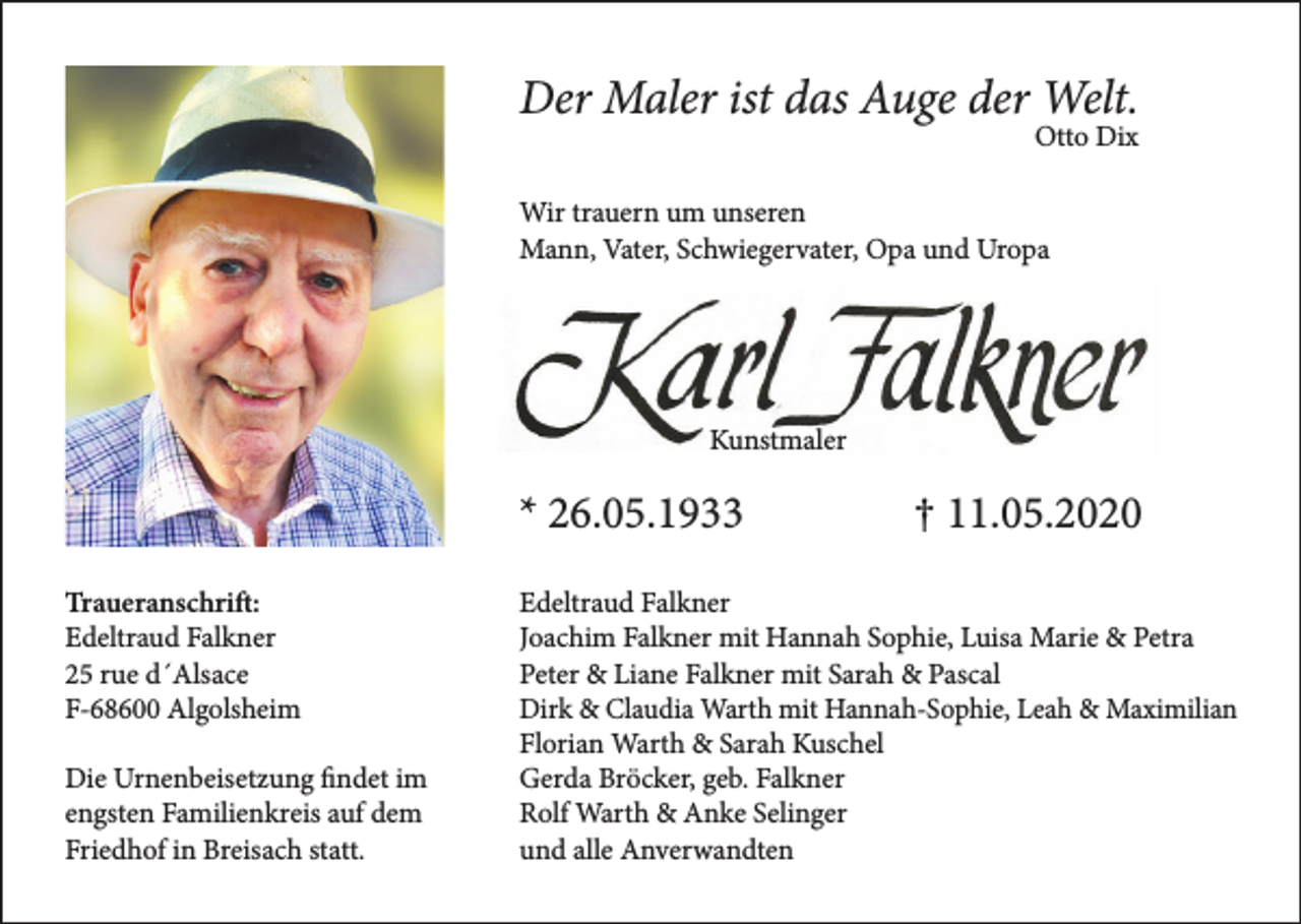 <p>Der Maler ist das Auge der Welt.</p><p>Otto Dix</p><p>Wir trauern um unseren<br />Mann, Vater, Schwiegervater, Opa und Uropa</p><p>Kunstmaler</p><p>* 26.05.1933<br />Traueranschrift:<br />Edeltraud Falkner<br />25 rue d´Alsace<br />F-68600 Algolsheim<br />Die Urnenbeisetzung findet im<br />engsten Familienkreis auf dem<br />Friedhof in Breisach statt.</p><p>† 11.05.2020</p><p>Edeltraud Falkner<br />Joachim Falkner mit Hannah Sophie, Luisa Marie &amp; Petra<br />Peter &amp; Liane Falkner mit Sarah &amp; Pascal<br />Dirk &amp; Claudia Warth mit Hannah-Sophie, Leah &amp; Maximilian<br />Florian Warth &amp; Sarah Kuschel<br />Gerda Bröcker, geb. Falkner<br />Rolf Warth &amp; Anke Selinger<br />und alle Anverwandten</p>