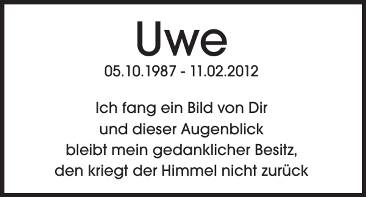 <p>Uwe</p><p>05.10.1987 - 11.02.2012<br />Ich fang ein Bild von Dir<br />und dieser Augenblick<br />bleibt mein gedanklicher Besitz,<br />den kriegt der Himmel nicht zurück</p>