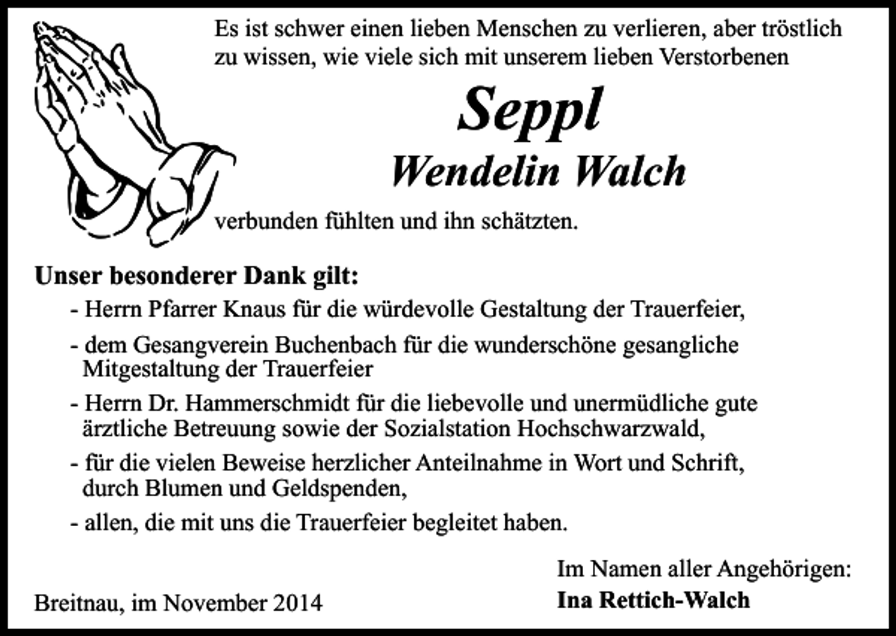 <p>Es ist schwer einen lieben Menschen zu verlieren, aber tröstlich<br />zu wissen, wie viele sich mit unserem lieben Verstorbenen</p><p>Seppl</p><p>Wendelin Walch<br />verbunden fühlten und ihn schätzten.</p><p>Unser besonderer Dank gilt:</p><p>- Herrn Pfarrer Knaus für die würdevolle Gestaltung der Trauerfeier,<br />- dem Gesangverein Buchenbach für die wunderschöne gesangliche<br />Mitgestaltung der Trauerfeier<br />- Herrn Dr. Hammerschmidt für die liebevolle und unermüdliche gute<br />ärztliche Betreuung sowie der Sozialstation Hochschwarzwald,<br />- für die vielen Beweise herzlicher Anteilnahme in Wort und Schrift,<br />durch Blumen und Geldspenden,<br />- allen, die mit uns die Trauerfeier begleitet haben.</p><p>Breitnau, im November 2014</p><p>Im Namen aller Angehörigen:<br />Ina Rettich-Walch</p>