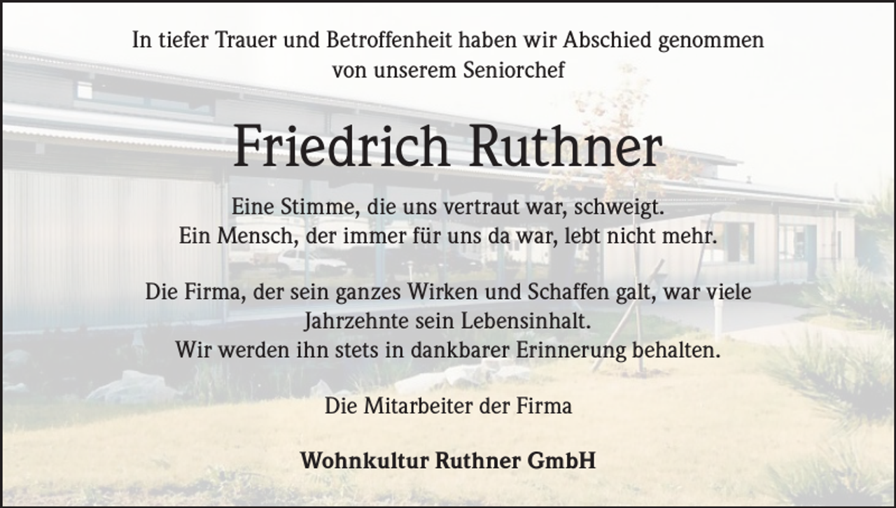 <p>In tiefer Trauer und Betroffenheit haben wir Abschied genommen<br />von unserem Seniorchef</p><p>Friedrich Ruthner<br />Eine Stimme, die uns vertraut war, schweigt.<br />Ein Mensch, der immer für uns da war, lebt nicht mehr.<br />Die Firma, der sein ganzes Wirken und Schaffen galt, war viele<br />Jahrzehnte sein Lebensinhalt.<br />Wir werden ihn stets in dankbarer Erinnerung behalten.<br />Die Mitarbeiter der Firma<br />Wohnkultur Ruthner GmbH</p>