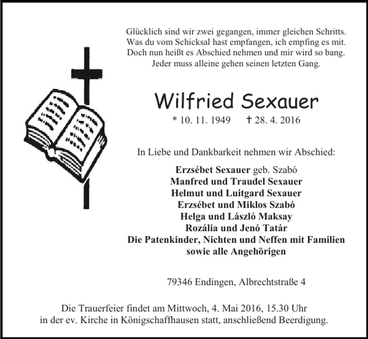 <p>Glücklich sind wir zwei gegangen, immer gleichen Schritts.<br />Was du vom Schicksal hast empfangen, ich empfing es mit.<br />Doch nun heißt es Abschied nehmen und mir wird so bang.<br />Jeder muss alleine gehen seinen letzten Gang.</p><p>Wilfried Sexauer<br />* 10. 11. 1949</p><p> 28. 4. 2016</p><p>In Liebe und Dankbarkeit nehmen wir Abschied:<br />Erzsébet Sexauer geb. Szabó<br />Manfred und Traudel Sexauer<br />Helmut und Luitgard Sexauer<br />Erzsébet und Miklos Szabó<br />Helga und László Maksay<br />Rozália und Jenó Tatár<br />Die Patenkinder, Nichten und Neffen mit Familien<br />sowie alle Angehörigen<br />79346 Endingen, Albrechtstraße 4<br />Die Trauerfeier findet am Mittwoch, 4. Mai 2016, 15.30 Uhr<br />in der ev. Kirche in Königschaffhausen statt, anschließend Beerdigung.</p>