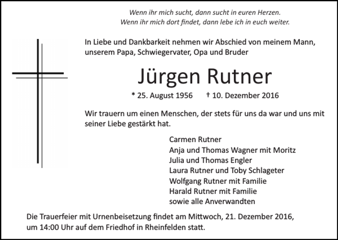 <p>Wenn ihr mich sucht, dann sucht in euren Herzen.<br />Wenn ihr mich dort ﬁndet, dann lebe ich in euch weiter.</p><p>In Liebe und Dankbarkeit nehmen wir Abschied von meinem Mann,<br />unserem Papa, Schwiegervater, Opa und Bruder</p><p>Jürgen Rutner<br />* 25. August 1956</p><p>† 10. Dezember 2016</p><p>Wir trauern um einen Menschen, der stets für uns da war und uns mit<br />seiner Liebe gestärkt hat.<br />Carmen Rutner<br />Anja und Thomas Wagner mit Moritz<br />Julia und Thomas Engler<br />Laura Rutner und Toby Schlageter<br />Wolfgang Rutner mit Familie<br />Harald Rutner mit Familie<br />sowie alle Anverwandten<br />Die Trauerfeier mit Urnenbeisetzung ﬁndet am Mi�woch, 21. Dezember 2016,<br />um 14:00 Uhr auf dem Friedhof in Rheinfelden sta�.</p>