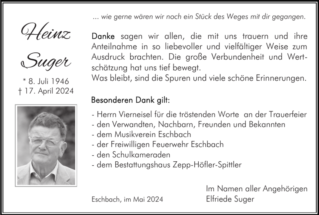 <p>Heinz<br />Suger<br />* 8. Juli 1946<br />† 17. April 2024</p><p>... wie gerne wären wir noch ein Stück des Weges mit dir gegangen.</p><p>sagen wir allen, die mit uns trauern und ihre<br />Anteilnahme in so liebevoller und vielfältiger Weise zum<br />Ausdruck brachten. Die große Verbundenheit und Wertschätzung hat uns tief bewegt.<br />Was bleibt, sind die Spuren und viele schöne Erinnerungen.</p><p>- Herrn Vierneisel für die tröstenden Worte an der Trauerfeier<br />- den Verwandten, Nachbarn, Freunden und Bekannten<br />- dem Musikverein Eschbach<br />- der Freiwilligen Feuerwehr Eschbach<br />- den Schulkameraden<br />- dem Bestattungshaus Zepp-Höfler-Spittler</p><p>Eschbach, im Mai 2024</p><p>Im Namen aller Angehörigen<br />Elfriede Suger</p>
